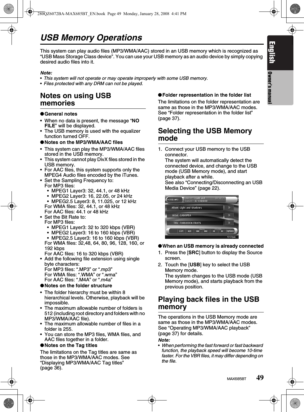 49MAX685BTEnglish Owner’s manualUSB Memory OperationsThis system can play audio files (MP3/WMA/AAC) stored in an USB memory which is recognized as “USB Mass Storage Class device”. You can use your USB memory as an audio device by simply copying desired audio files into it.Note:•This system will not operate or may operate improperly with some USB memory.•Files protected with any DRM can not be played.Notes on using USB memories●General notes• When no data is present, the message “NO FILE” will be displayed.• The USB memory is used with the equalizer function turned OFF.●Notes on the MP3/WMA/AAC files• This system can play the MP3/WMA/AAC files stored in the USB memory.• This system cannot play DivX files stored in the USB memory.• For AAC files, this system supports only the MPEG4 Audio files encoded by the iTunes.• Set the Sampling Frequency to:For MP3 files:• MPEG1 Layer3: 32, 44.1, or 48 kHz• MPEG2 Layer3: 16, 22.05, or 24 kHz• MPEG2.5 Layer3: 8, 11.025, or 12 kHzFor WMA files: 32, 44.1, or 48 kHzFor AAC files: 44.1 or 48 kHz• Set the Bit Rate to:For MP3 files:• MPEG1 Layer3: 32 to 320 kbps (VBR)• MPEG2 Layer3: 16 to 160 kbps (VBR)• MPEG2.5 Layer3: 16 to 160 kbps (VBR)For WMA files: 32,48, 64, 80, 96, 128, 160, or 192 kbpsFor AAC files: 16 to 320 kbps (VBR)• Add the following file extension using single byte characters:For MP3 files: “.MP3” or “.mp3”For WMA files: “.WMA” or “.wma”For AAC files: “.M4A” or “.m4a”●Notes on the folder structure• The folder hierarchy must be within 8 hierarchical levels. Otherwise, playback will be impossible.• The maximum allowable number of folders is 512 (including root directory and folders with no MP3/WMA/AAC file).• The maximum allowable number of files in a folder is 255.• You can store the MP3 files, WMA files, and AAC files together in a folder.●Notes on the Tag titlesThe limitations on the Tag titles are same as those in the MP3/WMA/AAC modes. See “Displaying MP3/WMA/AAC Tag titles” (page 36).●Folder representation in the folder listThe limitations on the folder representation are same as those in the MP3/WMA/AAC modes. See “Folder representation in the folder list” (page 37).Selecting the USB Memory mode1. Connect your USB memory to the USB connector.The system will automatically detect the connected device, and change to the USB mode (USB Memory mode), and start playback after a while.See also “Connecting/Disconnecting an USB Media Device” (page 22).●When an USB memory is already connected1. Press the [SRC] button to display the Source screen.2. Touch the [USB] key to select the USB Memory mode.The system changes to the USB mode (USB Memory mode), and starts playback from the previous position.Playing back files in the USB memoryThe operations in the USB Memory mode are same as those in the MP3/WMA/AAC modes. See “Operating MP3/WMA/AAC playback” (page 37) for details.Note:•When performing the fast forward or fast backward function, the playback speed will become 10-time faster. For the VBR files, it may differ depending on the file.280QZ6072BA-MAX685BT_EN.book  Page 49  Monday, January 28, 2008  4:41 PM