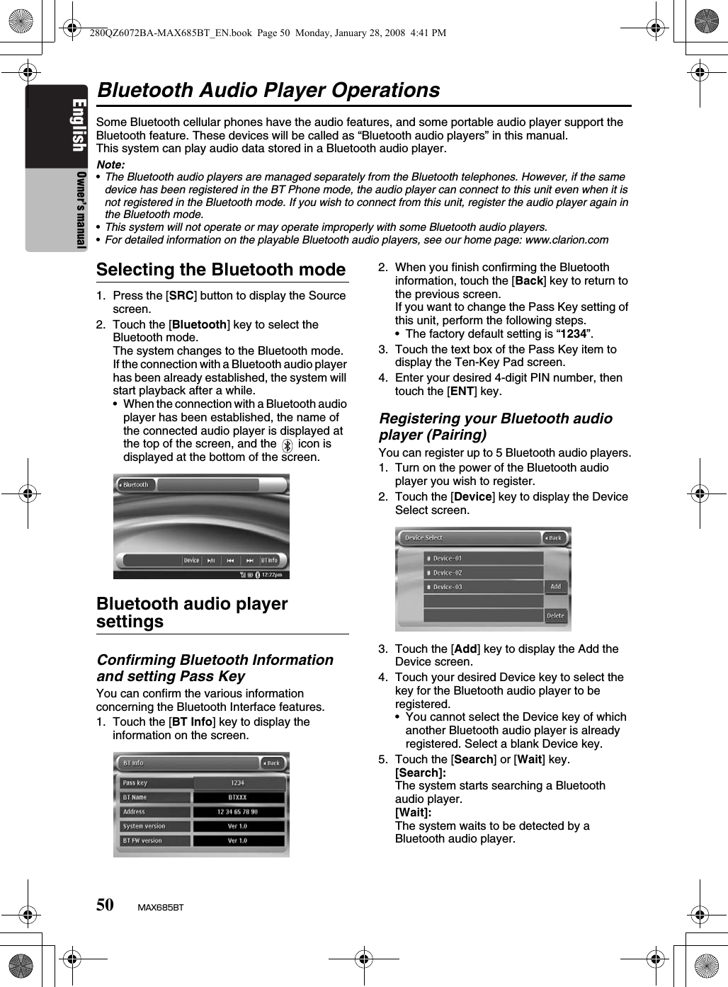 50 MAX685BTEnglish Owner’s manualBluetooth Audio Player OperationsSome Bluetooth cellular phones have the audio features, and some portable audio player support the Bluetooth feature. These devices will be called as “Bluetooth audio players” in this manual.This system can play audio data stored in a Bluetooth audio player.Note:•The Bluetooth audio players are managed separately from the Bluetooth telephones. However, if the same device has been registered in the BT Phone mode, the audio player can connect to this unit even when it is not registered in the Bluetooth mode. If you wish to connect from this unit, register the audio player again in the Bluetooth mode.•This system will not operate or may operate improperly with some Bluetooth audio players.•For detailed information on the playable Bluetooth audio players, see our home page: www.clarion.comSelecting the Bluetooth mode1. Press the [SRC] button to display the Source screen.2. Touch the [Bluetooth] key to select the Bluetooth mode.The system changes to the Bluetooth mode.If the connection with a Bluetooth audio player has been already established, the system will start playback after a while.• When the connection with a Bluetooth audio player has been established, the name of the connected audio player is displayed at the top of the screen, and the   icon is displayed at the bottom of the screen.Bluetooth audio player settingsConfirming Bluetooth Information and setting Pass KeyYou can confirm the various information concerning the Bluetooth Interface features.1. Touch the [BT Info] key to display the information on the screen.2. When you finish confirming the Bluetooth information, touch the [Back] key to return to the previous screen.If you want to change the Pass Key setting of this unit, perform the following steps.• The factory default setting is “1234”.3. Touch the text box of the Pass Key item to display the Ten-Key Pad screen.4. Enter your desired 4-digit PIN number, then touch the [ENT] key.Registering your Bluetooth audio player (Pairing)You can register up to 5 Bluetooth audio players.1. Turn on the power of the Bluetooth audio player you wish to register.2. Touch the [Device] key to display the Device Select screen.3. Touch the [Add] key to display the Add the Device screen.4. Touch your desired Device key to select the key for the Bluetooth audio player to be registered.• You cannot select the Device key of which another Bluetooth audio player is already registered. Select a blank Device key.5. Touch the [Search] or [Wait] key.[Search]: The system starts searching a Bluetooth audio player.[Wait]: The system waits to be detected by a Bluetooth audio player.280QZ6072BA-MAX685BT_EN.book  Page 50  Monday, January 28, 2008  4:41 PM