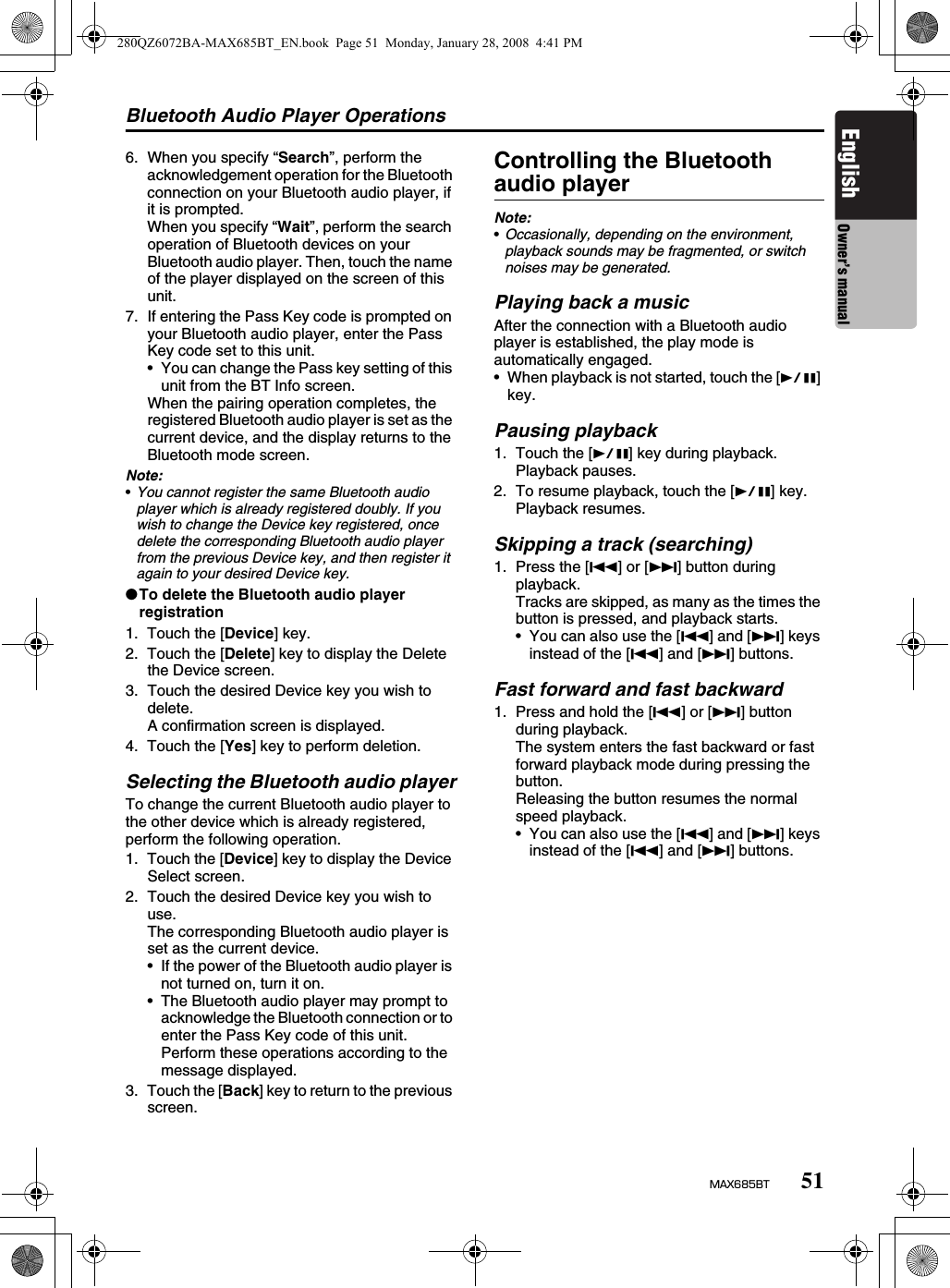 Bluetooth Audio Player Operations51MAX685BTEnglish Owner’s manual6. When you specify “Search”, perform the acknowledgement operation for the Bluetooth connection on your Bluetooth audio player, if it is prompted.When you specify “Wait”, perform the search operation of Bluetooth devices on your Bluetooth audio player. Then, touch the name of the player displayed on the screen of this unit.7. If entering the Pass Key code is prompted on your Bluetooth audio player, enter the Pass Key code set to this unit.• You can change the Pass key setting of this unit from the BT Info screen.When the pairing operation completes, the registered Bluetooth audio player is set as the current device, and the display returns to the Bluetooth mode screen.Note:•You cannot register the same Bluetooth audio player which is already registered doubly. If you wish to change the Device key registered, once delete the corresponding Bluetooth audio player from the previous Device key, and then register it again to your desired Device key.●To delete the Bluetooth audio player registration1. Touch the [Device] key.2. Touch the [Delete] key to display the Delete the Device screen.3. Touch the desired Device key you wish to delete.A confirmation screen is displayed.4. Touch the [Yes] key to perform deletion.Selecting the Bluetooth audio playerTo change the current Bluetooth audio player to the other device which is already registered, perform the following operation.1. Touch the [Device] key to display the Device Select screen.2. Touch the desired Device key you wish to use.The corresponding Bluetooth audio player is set as the current device.• If the power of the Bluetooth audio player is not turned on, turn it on.• The Bluetooth audio player may prompt to acknowledge the Bluetooth connection or to enter the Pass Key code of this unit. Perform these operations according to the message displayed.3. Touch the [Back] key to return to the previous screen.Controlling the Bluetooth audio playerNote:•Occasionally, depending on the environment, playback sounds may be fragmented, or switch noises may be generated.Playing back a musicAfter the connection with a Bluetooth audio player is established, the play mode is automatically engaged.• When playback is not started, touch the [p] key.Pausing playback1. Touch the [p] key during playback.Playback pauses.2. To resume playback, touch the [p] key.Playback resumes.Skipping a track (searching)1. Press the [R] or [F] button during playback.Tracks are skipped, as many as the times the button is pressed, and playback starts.• You can also use the [R] and [F] keys instead of the [R] and [F] buttons.Fast forward and fast backward1. Press and hold the [R] or [F] button during playback.The system enters the fast backward or fast forward playback mode during pressing the button.Releasing the button resumes the normal speed playback.• You can also use the [R] and [F] keys instead of the [R] and [F] buttons.280QZ6072BA-MAX685BT_EN.book  Page 51  Monday, January 28, 2008  4:41 PM