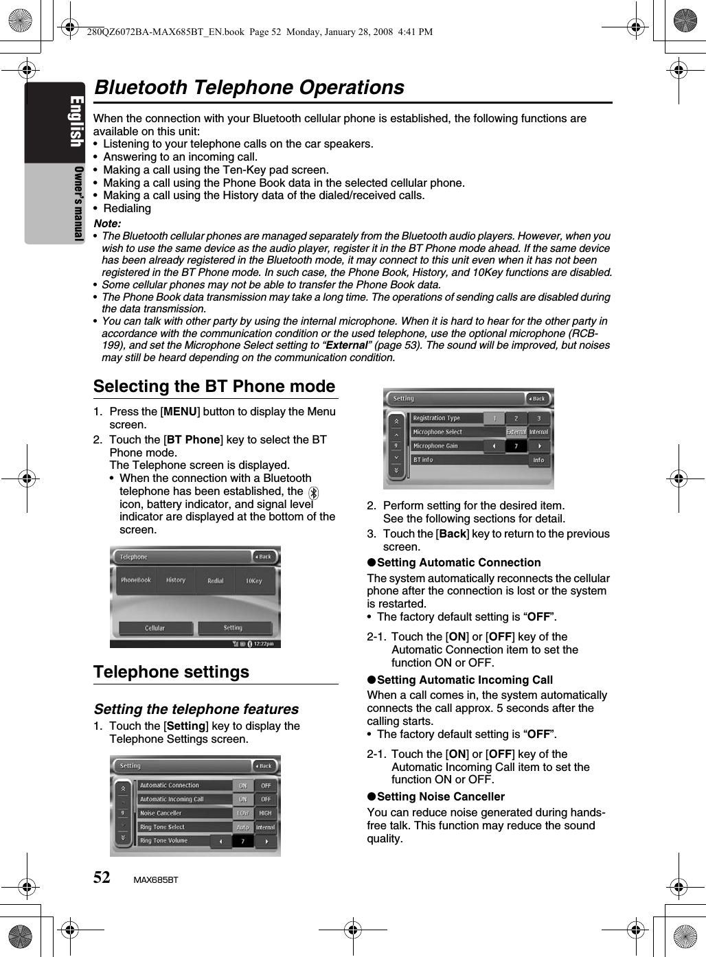 52 MAX685BTEnglish Owner’s manualBluetooth Telephone OperationsWhen the connection with your Bluetooth cellular phone is established, the following functions are available on this unit:• Listening to your telephone calls on the car speakers.• Answering to an incoming call.• Making a call using the Ten-Key pad screen.• Making a call using the Phone Book data in the selected cellular phone.• Making a call using the History data of the dialed/received calls.• Redialing Note:•The Bluetooth cellular phones are managed separately from the Bluetooth audio players. However, when you wish to use the same device as the audio player, register it in the BT Phone mode ahead. If the same device has been already registered in the Bluetooth mode, it may connect to this unit even when it has not been registered in the BT Phone mode. In such case, the Phone Book, History, and 10Key functions are disabled.•Some cellular phones may not be able to transfer the Phone Book data.•The Phone Book data transmission may take a long time. The operations of sending calls are disabled during the data transmission.•You can talk with other party by using the internal microphone. When it is hard to hear for the other party in accordance with the communication condition or the used telephone, use the optional microphone (RCB-199), and set the Microphone Select setting to “External” (page 53). The sound will be improved, but noises may still be heard depending on the communication condition.Selecting the BT Phone mode1. Press the [MENU] button to display the Menu screen.2. Touch the [BT Phone] key to select the BT Phone mode.The Telephone screen is displayed.• When the connection with a Bluetooth telephone has been established, the    icon, battery indicator, and signal level indicator are displayed at the bottom of the screen.Telephone settingsSetting the telephone features1. Touch the [Setting] key to display the Telephone Settings screen.2. Perform setting for the desired item.See the following sections for detail.3. Touch the [Back] key to return to the previous screen.●Setting Automatic ConnectionThe system automatically reconnects the cellular phone after the connection is lost or the system is restarted.• The factory default setting is “OFF”.●Setting Automatic Incoming CallWhen a call comes in, the system automatically connects the call approx. 5 seconds after the calling starts.• The factory default setting is “OFF”.●Setting Noise CancellerYou can reduce noise generated during hands-free talk. This function may reduce the sound quality.2-1. Touch the [ON] or [OFF] key of the Automatic Connection item to set the function ON or OFF.2-1. Touch the [ON] or [OFF] key of the Automatic Incoming Call item to set the function ON or OFF.280QZ6072BA-MAX685BT_EN.book  Page 52  Monday, January 28, 2008  4:41 PM