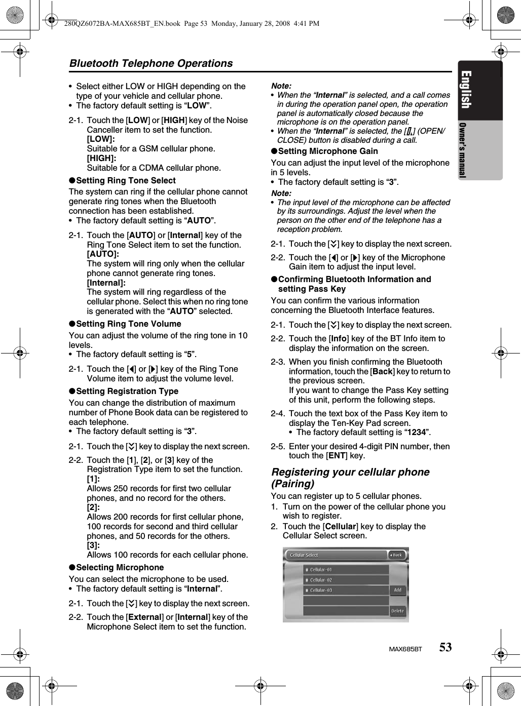 Bluetooth Telephone Operations53MAX685BTEnglish Owner’s manual• Select either LOW or HIGH depending on the type of your vehicle and cellular phone.• The factory default setting is “LOW”.●Setting Ring Tone SelectThe system can ring if the cellular phone cannot generate ring tones when the Bluetooth connection has been established.• The factory default setting is “AUTO”.●Setting Ring Tone VolumeYou can adjust the volume of the ring tone in 10 levels.• The factory default setting is “5”.●Setting Registration TypeYou can change the distribution of maximum number of Phone Book data can be registered to each telephone.• The factory default setting is “3”.●Selecting MicrophoneYou can select the microphone to be used.• The factory default setting is “Internal”.Note:•When the “Internal” is selected, and a call comes in during the operation panel open, the operation panel is automatically closed because the microphone is on the operation panel.•When the “Internal” is selected, the [7] (OPEN/CLOSE) button is disabled during a call.●Setting Microphone GainYou can adjust the input level of the microphone in 5 levels.• The factory default setting is “3”.Note:•The input level of the microphone can be affected by its surroundings. Adjust the level when the person on the other end of the telephone has a reception problem.●Confirming Bluetooth Information and setting Pass KeyYou can confirm the various information concerning the Bluetooth Interface features.Registering your cellular phone (Pairing)You can register up to 5 cellular phones.1. Turn on the power of the cellular phone you wish to register.2. Touch the [Cellular] key to display the Cellular Select screen.2-1. Touch the [LOW] or [HIGH] key of the Noise Canceller item to set the function.[LOW]:Suitable for a GSM cellular phone.[HIGH]:Suitable for a CDMA cellular phone.2-1. Touch the [AUTO] or [Internal] key of the Ring Tone Select item to set the function.[AUTO]:The system will ring only when the cellular phone cannot generate ring tones.[Internal]:The system will ring regardless of the cellular phone. Select this when no ring tone is generated with the “AUTO” selected.2-1. Touch the [[] or []] key of the Ring Tone Volume item to adjust the volume level.2-1. Touch the [C] key to display the next screen.2-2. Touch the [1], [2], or [3] key of the Registration Type item to set the function.[1]:Allows 250 records for first two cellular phones, and no record for the others.[2]:Allows 200 records for first cellular phone, 100 records for second and third cellular phones, and 50 records for the others.[3]:Allows 100 records for each cellular phone.2-1. Touch the [C] key to display the next screen.2-2. Touch the [External] or [Internal] key of the Microphone Select item to set the function.2-1. Touch the [C] key to display the next screen.2-2. Touch the [[] or []] key of the Microphone Gain item to adjust the input level.2-1. Touch the [C] key to display the next screen.2-2. Touch the [Info] key of the BT Info item to display the information on the screen.2-3. When you finish confirming the Bluetooth information, touch the [Back] key to return to the previous screen.If you want to change the Pass Key setting of this unit, perform the following steps.2-4. Touch the text box of the Pass Key item to display the Ten-Key Pad screen.• The factory default setting is “1234”.2-5. Enter your desired 4-digit PIN number, then touch the [ENT] key.280QZ6072BA-MAX685BT_EN.book  Page 53  Monday, January 28, 2008  4:41 PM