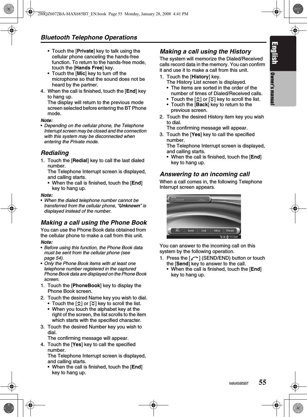 Bluetooth Telephone Operations55MAX685BTEnglish Owner’s manual• Touch the [Private] key to talk using the cellular phone canceling the hands-free function. To return to the hands-free mode, touch the [Hands Free] key.• Touch the [Mic] key to turn off the microphone so that the sound does not be heard by the partner.4. When the call is finished, touch the [End] key to hang up.The display will return to the previous mode screen selected before entering the BT Phone mode.Note:•Depending on the cellular phone, the Telephone Interrupt screen may be closed and the connection with this system may be disconnected when entering the Private mode.Redialing1. Touch the [Redial] key to call the last dialed number.The Telephone Interrupt screen is displayed, and calling starts.• When the call is finished, touch the [End] key to hang up.Note:•When the dialed telephone number cannot be transferred from the cellular phone, “Unknown” is displayed instead of the number.Making a call using the Phone BookYou can use the Phone Book data obtained from the cellular phone to make a call from this unit.Note:•Before using this function, the Phone Book data must be sent from the cellular phone (see page 54). •Only the Phone Book items with at least one telephone number registered in the captured Phone Book data are displayed on the Phone Book screen.1. Touch the [PhoneBook] key to display the Phone Book screen.2. Touch the desired Name key you wish to dial.• Touch the [c] or [C] key to scroll the list.• When you touch the alphabet key at the right of the screen, the list scrolls to the item which starts with the specified character.3. Touch the desired Number key you wish to dial.The confirming message will appear.4. Touch the [Yes] key to call the specified number.The Telephone Interrupt screen is displayed, and calling starts.• When the call is finished, touch the [End] key to hang up.Making a call using the HistoryThe system will memorize the Dialed/Received calls record data in the memory. You can confirm it and use it to make a call from this unit.1. Touch the [History] key.The History List screen is displayed.• The items are sorted in the order of the number of times of Dialed/Received calls.• Touch the [c] or [C] key to scroll the list.• Touch the [Back] key to return to the previous screen.2. Touch the desired History item key you wish to dial.The confirming message will appear.3. Touch the [Yes] key to call the specified number.The Telephone Interrupt screen is displayed, and calling starts.• When the call is finished, touch the [End] key to hang up.Answering to an incoming callWhen a call comes in, the following Telephone Interrupt screen appears.You can answer to the incoming call on this system by the following operation.1. Press the [ ] (SEND/END) button or touch the [Send] key to answer to the call.• When the call is finished, touch the [End] key to hang up.280QZ6072BA-MAX685BT_EN.book  Page 55  Monday, January 28, 2008  4:41 PM