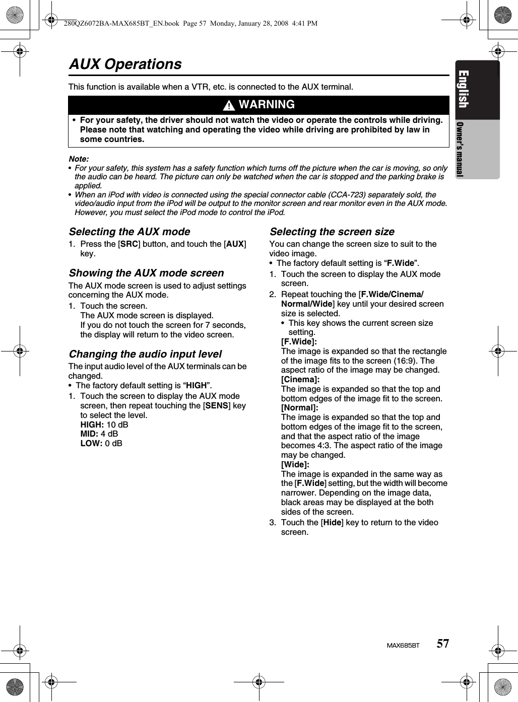 57MAX685BTEnglish Owner’s manualAUX OperationsThis function is available when a VTR, etc. is connected to the AUX terminal.Note:•For your safety, this system has a safety function which turns off the picture when the car is moving, so only the audio can be heard. The picture can only be watched when the car is stopped and the parking brake is applied.•When an iPod with video is connected using the special connector cable (CCA-723) separately sold, the video/audio input from the iPod will be output to the monitor screen and rear monitor even in the AUX mode. However, you must select the iPod mode to control the iPod.Selecting the AUX mode1. Press the [SRC] button, and touch the [AUX] key.Showing the AUX mode screenThe AUX mode screen is used to adjust settings concerning the AUX mode.1. Touch the screen.The AUX mode screen is displayed.If you do not touch the screen for 7 seconds, the display will return to the video screen. Changing the audio input levelThe input audio level of the AUX terminals can be changed.• The factory default setting is “HIGH”.1. Touch the screen to display the AUX mode screen, then repeat touching the [SENS] key to select the level.HIGH: 10 dBMID: 4 dBLOW: 0 dBSelecting the screen sizeYou can change the screen size to suit to the video image.• The factory default setting is “F.Wide”.1. Touch the screen to display the AUX mode screen.2. Repeat touching the [F.Wide/Cinema/Normal/Wide] key until your desired screen size is selected.• This key shows the current screen size setting.[F.Wide]:The image is expanded so that the rectangle of the image fits to the screen (16:9). The aspect ratio of the image may be changed.[Cinema]:The image is expanded so that the top and bottom edges of the image fit to the screen.[Normal]:The image is expanded so that the top and bottom edges of the image fit to the screen, and that the aspect ratio of the image becomes 4:3. The aspect ratio of the image may be changed.[Wide]:The image is expanded in the same way as the [F.Wide] setting, but the width will become narrower. Depending on the image data, black areas may be displayed at the both sides of the screen.3. Touch the [Hide] key to return to the video screen. WARNING•For your safety, the driver should not watch the video or operate the controls while driving. Please note that watching and operating the video while driving are prohibited by law in some countries.280QZ6072BA-MAX685BT_EN.book  Page 57  Monday, January 28, 2008  4:41 PM