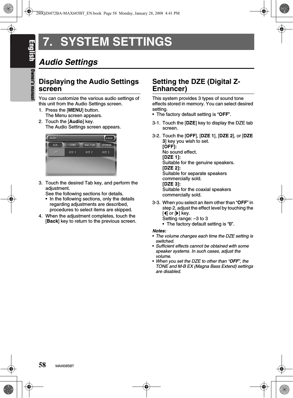 58 MAX685BTEnglish Owner’s manual7. SYSTEM SETTINGSAudio SettingsDisplaying the Audio Settings screenYou can customize the various audio settings of this unit from the Audio Settings screen.1. Press the [MENU] button.The Menu screen appears.2. Touch the [Audio] key.The Audio Settings screen appears.3. Touch the desired Tab key, and perform the adjustment.See the following sections for details.• In the following sections, only the details regarding adjustments are described, procedures to select items are skipped.4. When the adjustment completes, touch the [Back] key to return to the previous screen.Setting the DZE (Digital Z-Enhancer)This system provides 3 types of sound tone effects stored in memory. You can select desired setting.• The factory default setting is “OFF”.Notes:•The volume changes each time the DZE setting is switched.•Sufficient effects cannot be obtained with some speaker systems. In such cases, adjust the volume.•When you set the DZE to other than “OFF”, the TONE and M-B EX (Magna Bass Extend) settings are disabled.3-1. Touch the [DZE] key to display the DZE tab screen.3-2. Touch the [OFF], [DZE 1], [DZE 2], or [DZE 3] key you wish to set.[OFF]:No sound effect.[DZE 1]:Suitable for the genuine speakers.[DZE 2]:Suitable for separate speakers commercially sold.[DZE 3]:Suitable for the coaxial speakers commercially sold.3-3. When you select an item other than “OFF” in step 2, adjust the effect level by touching the [[] or []] key.Setting range: –3 to 3• The factory default setting is “0”.280QZ6072BA-MAX685BT_EN.book  Page 58  Monday, January 28, 2008  4:41 PM