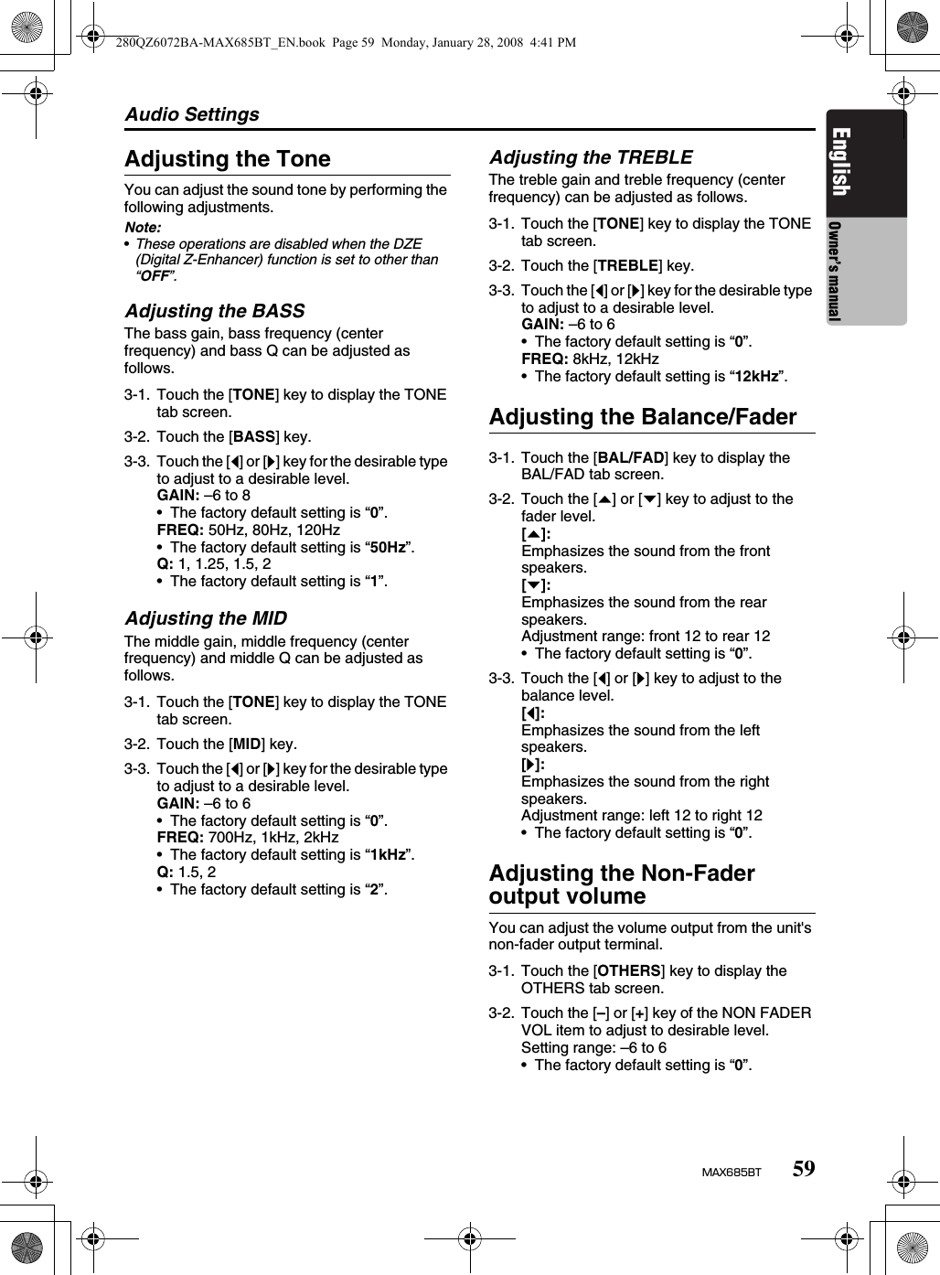 Audio Settings59MAX685BTEnglish Owner’s manualAdjusting the ToneYou can adjust the sound tone by performing the following adjustments.Note:•These operations are disabled when the DZE (Digital Z-Enhancer) function is set to other than “OFF”.Adjusting the BASSThe bass gain, bass frequency (center frequency) and bass Q can be adjusted as follows.Adjusting the MIDThe middle gain, middle frequency (center frequency) and middle Q can be adjusted as follows.Adjusting the TREBLEThe treble gain and treble frequency (center frequency) can be adjusted as follows.Adjusting the Balance/FaderAdjusting the Non-Fader output volumeYou can adjust the volume output from the unit&apos;s non-fader output terminal.3-1. Touch the [TONE] key to display the TONE tab screen.3-2. Touch the [BASS] key.3-3. Touch the [[] or []] key for the desirable type to adjust to a desirable level.GAIN: –6 to 8• The factory default setting is “0”.FREQ: 50Hz, 80Hz, 120Hz• The factory default setting is “50Hz”.Q: 1, 1.25, 1.5, 2• The factory default setting is “1”.3-1. Touch the [TONE] key to display the TONE tab screen.3-2. Touch the [MID] key.3-3. Touch the [[] or []] key for the desirable type to adjust to a desirable level.GAIN: –6 to 6• The factory default setting is “0”.FREQ: 700Hz, 1kHz, 2kHz• The factory default setting is “1kHz”.Q: 1.5, 2• The factory default setting is “2”.3-1. Touch the [TONE] key to display the TONE tab screen.3-2. Touch the [TREBLE] key.3-3. Touch the [[] or []] key for the desirable type to adjust to a desirable level.GAIN: –6 to 6• The factory default setting is “0”.FREQ: 8kHz, 12kHz• The factory default setting is “12kHz”.3-1. Touch the [BAL/FAD] key to display the BAL/FAD tab screen.3-2. Touch the [{] or [}] key to adjust to the fader level.[{]:Emphasizes the sound from the front speakers.[}]:Emphasizes the sound from the rear speakers.Adjustment range: front 12 to rear 12• The factory default setting is “0”.3-3. Touch the [[] or []] key to adjust to the balance level.[[]:Emphasizes the sound from the left speakers.[]]:Emphasizes the sound from the right speakers.Adjustment range: left 12 to right 12• The factory default setting is “0”.3-1. Touch the [OTHERS] key to display the OTHERS tab screen.3-2. Touch the [–] or [+] key of the NON FADER VOL item to adjust to desirable level.Setting range: –6 to 6• The factory default setting is “0”.280QZ6072BA-MAX685BT_EN.book  Page 59  Monday, January 28, 2008  4:41 PM