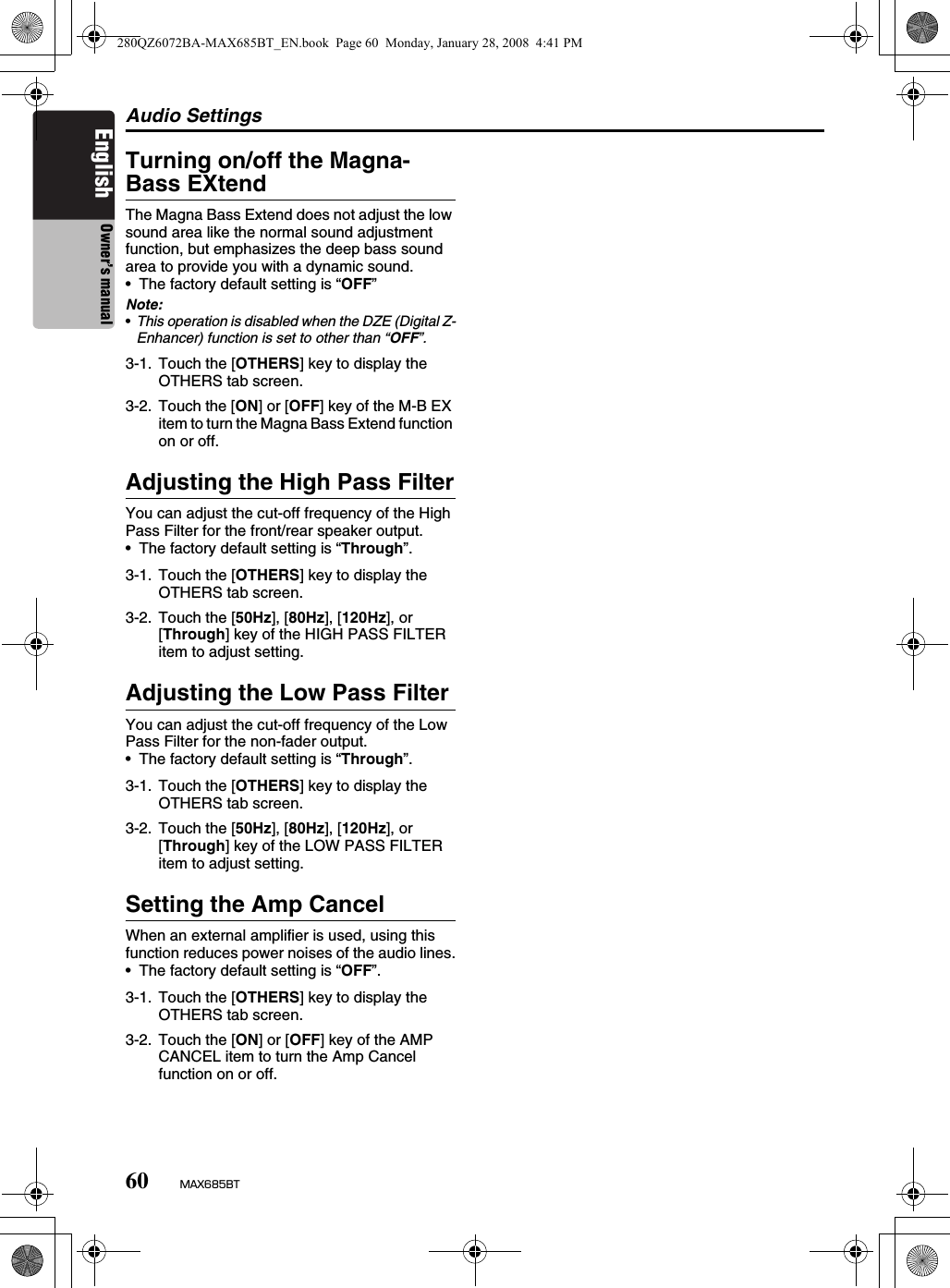 Audio Settings60 MAX685BTEnglish Owner’s manualTurning on/off the Magna-Bass EXtendThe Magna Bass Extend does not adjust the low sound area like the normal sound adjustment function, but emphasizes the deep bass sound area to provide you with a dynamic sound.• The factory default setting is “OFF”Note:•This operation is disabled when the DZE (Digital Z-Enhancer) function is set to other than “OFF”.Adjusting the High Pass FilterYou can adjust the cut-off frequency of the High Pass Filter for the front/rear speaker output.• The factory default setting is “Through”.Adjusting the Low Pass FilterYou can adjust the cut-off frequency of the Low Pass Filter for the non-fader output.• The factory default setting is “Through”.Setting the Amp CancelWhen an external amplifier is used, using this function reduces power noises of the audio lines.• The factory default setting is “OFF”.3-1. Touch the [OTHERS] key to display the OTHERS tab screen.3-2. Touch the [ON] or [OFF] key of the M-B EX item to turn the Magna Bass Extend function on or off.3-1. Touch the [OTHERS] key to display the OTHERS tab screen.3-2. Touch the [50Hz], [80Hz], [120Hz], or [Through] key of the HIGH PASS FILTER item to adjust setting.3-1. Touch the [OTHERS] key to display the OTHERS tab screen.3-2. Touch the [50Hz], [80Hz], [120Hz], or [Through] key of the LOW PASS FILTER item to adjust setting.3-1. Touch the [OTHERS] key to display the OTHERS tab screen.3-2. Touch the [ON] or [OFF] key of the AMP CANCEL item to turn the Amp Cancel function on or off.280QZ6072BA-MAX685BT_EN.book  Page 60  Monday, January 28, 2008  4:41 PM