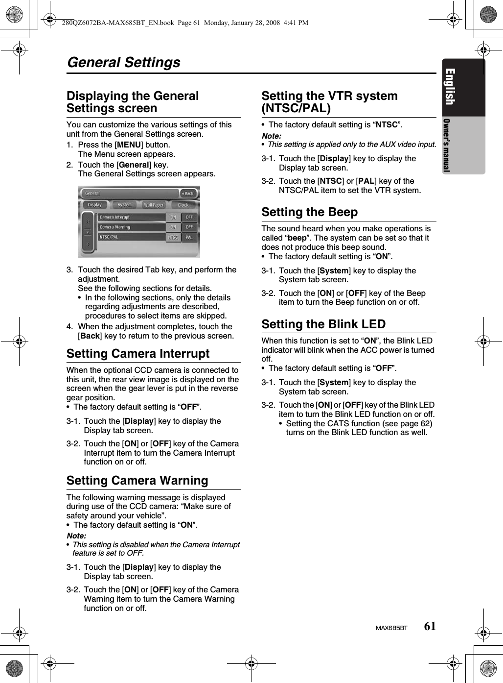 61MAX685BTEnglish Owner’s manualGeneral SettingsDisplaying the General Settings screenYou can customize the various settings of this unit from the General Settings screen.1. Press the [MENU] button.The Menu screen appears.2. Touch the [General] key.The General Settings screen appears.3. Touch the desired Tab key, and perform the adjustment.See the following sections for details.• In the following sections, only the details regarding adjustments are described, procedures to select items are skipped.4. When the adjustment completes, touch the [Back] key to return to the previous screen.Setting Camera InterruptWhen the optional CCD camera is connected to this unit, the rear view image is displayed on the screen when the gear lever is put in the reverse gear position.• The factory default setting is “OFF”.Setting Camera WarningThe following warning message is displayed during use of the CCD camera: “Make sure of safety around your vehicle”.• The factory default setting is “ON”.Note:•This setting is disabled when the Camera Interrupt feature is set to OFF.Setting the VTR system (NTSC/PAL)• The factory default setting is “NTSC”.Note:•This setting is applied only to the AUX video input.Setting the BeepThe sound heard when you make operations is called “beep”. The system can be set so that it does not produce this beep sound.• The factory default setting is “ON”.Setting the Blink LEDWhen this function is set to “ON”, the Blink LED indicator will blink when the ACC power is turned off.• The factory default setting is “OFF”.3-1. Touch the [Display] key to display the Display tab screen.3-2. Touch the [ON] or [OFF] key of the Camera Interrupt item to turn the Camera Interrupt function on or off.3-1. Touch the [Display] key to display the Display tab screen.3-2. Touch the [ON] or [OFF] key of the Camera Warning item to turn the Camera Warning function on or off.3-1. Touch the [Display] key to display the Display tab screen.3-2. Touch the [NTSC] or [PAL] key of the NTSC/PAL item to set the VTR system.3-1. Touch the [System] key to display the System tab screen.3-2. Touch the [ON] or [OFF] key of the Beep item to turn the Beep function on or off.3-1. Touch the [System] key to display the System tab screen.3-2.Touch the [ON] or [OFF] key of the Blink LED item to turn the Blink LED function on or off.• Setting the CATS function (see page 62) turns on the Blink LED function as well.280QZ6072BA-MAX685BT_EN.book  Page 61  Monday, January 28, 2008  4:41 PM