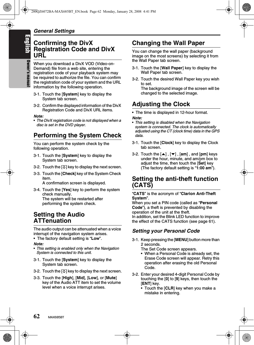 General Settings62 MAX685BTEnglish Owner’s manualConfirming the DivX Registration Code and DivX URLWhen you download a DivX VOD (Video-on-Demand) file from a web site, entering the registration code of your playback system may be required to authorize the file. You can confirm the registration code of your system and the URL information by the following operation.Note:•The DivX registration code is not displayed when a disc is set in the DVD player.Performing the System CheckYou can perform the system check by the following operation.Setting the Audio ATTenuationThe audio output can be attenuated when a voice interrupt of the navigation system arises.• The factory default setting is “Low”.Note:•This setting is enabled only when the Navigation System is connected to this unit.Changing the Wall PaperYou can change the wall paper (background image on the most screens) by selecting it from the Wall Paper tab screen.Adjusting the Clock• The time is displayed in 12-hour format.Note:•This setting is disabled when the Navigation system is connected. The clock is automatically adjusted using the CT (clock time) data in the GPS data.Setting the anti-theft function (CATS)“CATS” is the acronym of “Clarion Anti-Theft System”.When you set a PIN code (called as “Personal Code”), a theft is prevented by disabling the operation of the unit at the theft.In addition, set the Blink LED function to improve the effect of the CATS function (see page 61).Setting your Personal Code3-1. Touch the [System] key to display the System tab screen.3-2.Confirm the displayed information of the DivX Registration Code and DivX URL items.3-1. Touch the [System] key to display the System tab screen.3-2. Touch the [C] key to display the next screen.3-3. Touch the [Check] key of the System Check item.A confirmation screen is displayed.3-4. Touch the [Yes] key to perform the system check manually.The system will be restarted after performing the system check.3-1. Touch the [System] key to display the System tab screen.3-2. Touch the [C] key to display the next screen.3-3. Touch the [High], [Mid], [Low], or [Mute] key of the Audio ATT item to set the volume level when a voice interrupt arises.3-1. Touch the [Wall Paper] key to display the Wall Paper tab screen.3-2. Touch the desired Wall Paper key you wish to set.The background image of the screen will be changed to the selected image.3-1. Touch the [Clock] key to display the Clock tab screen.3-2. Touch the [{] , [}] , [am] , and [pm] keys under the hour, minute, and am/pm box to adjust the time, then touch the [Set] key (The factory default setting is “1:00 am”).3-1. Keep pressing the [MENU] button more than 2 seconds.The Set Code screen appears.• When a Personal Code is already set, the Erase Code screen will appear. Retry this operation after erasing the old Personal Code.3-2. Enter your desired 4-digit Personal Code by touching the [0] to [9] keys, then touch the [ENT] key.• Touch the [CLR] key when you make a mistake in entering.280QZ6072BA-MAX685BT_EN.book  Page 62  Monday, January 28, 2008  4:41 PM