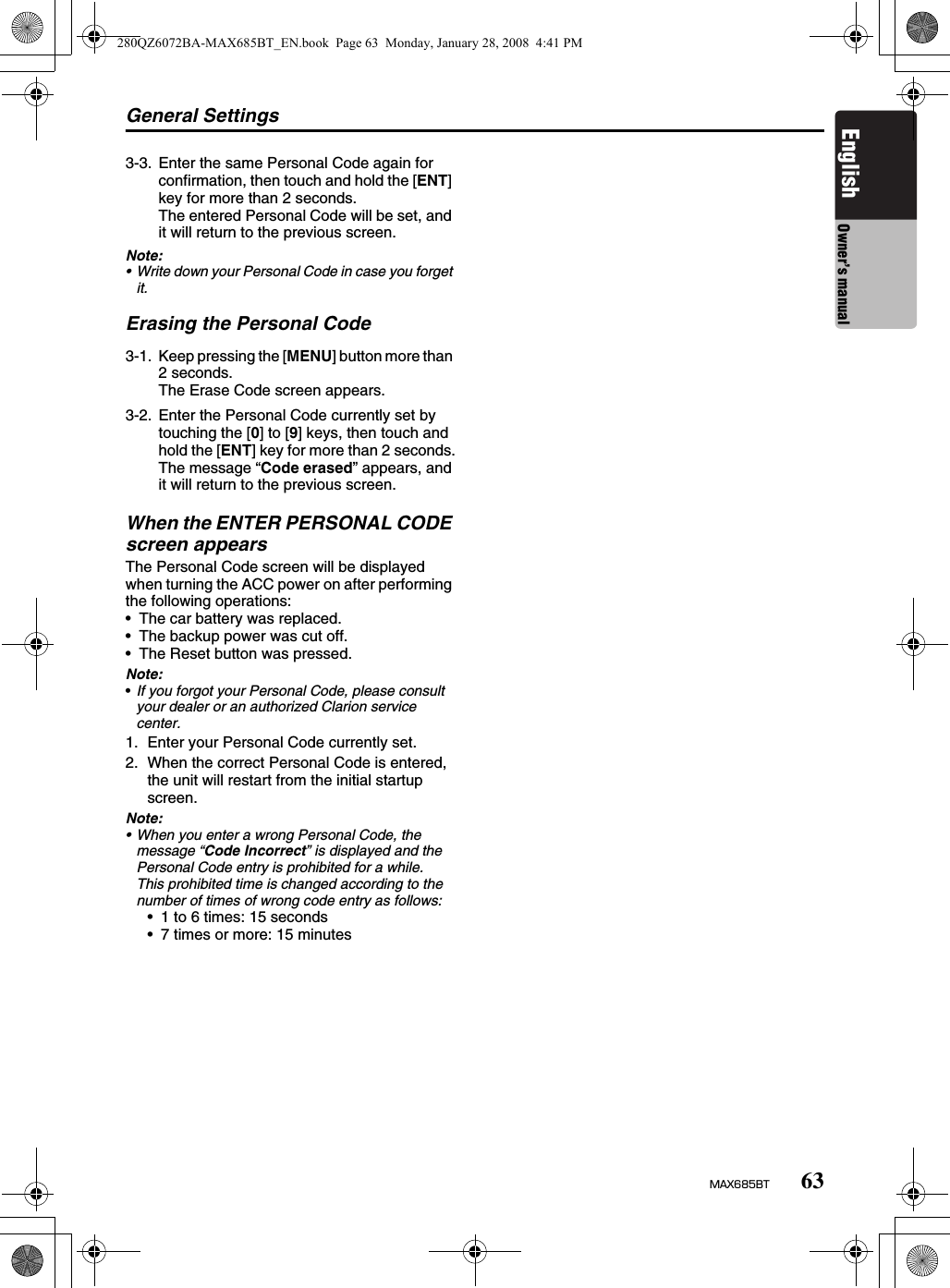 General Settings63MAX685BTEnglish Owner’s manualNote:• Write down your Personal Code in case you forget it.Erasing the Personal CodeWhen the ENTER PERSONAL CODE screen appearsThe Personal Code screen will be displayed when turning the ACC power on after performing the following operations:• The car battery was replaced.• The backup power was cut off.• The Reset button was pressed.Note:•If you forgot your Personal Code, please consult your dealer or an authorized Clarion service center.1. Enter your Personal Code currently set.2. When the correct Personal Code is entered, the unit will restart from the initial startup screen.Note:• When you enter a wrong Personal Code, the message “Code Incorrect” is displayed and the Personal Code entry is prohibited for a while.This prohibited time is changed according to the number of times of wrong code entry as follows:• 1 to 6 times: 15 seconds• 7 times or more: 15 minutes3-3. Enter the same Personal Code again for confirmation, then touch and hold the [ENT] key for more than 2 seconds.The entered Personal Code will be set, and it will return to the previous screen.3-1. Keep pressing the [MENU] button more than 2 seconds.The Erase Code screen appears.3-2. Enter the Personal Code currently set by touching the [0] to [9] keys, then touch and hold the [ENT] key for more than 2 seconds.The message “Code erased” appears, and it will return to the previous screen.280QZ6072BA-MAX685BT_EN.book  Page 63  Monday, January 28, 2008  4:41 PM