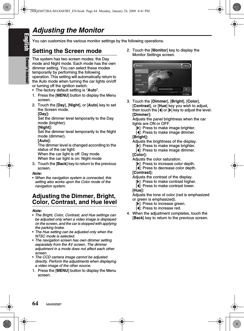 64 MAX685BTEnglish Owner’s manualAdjusting the MonitorYou can customize the various monitor settings by the following operations.Setting the Screen modeThe system has two screen modes: the Day mode and Night mode. Each mode has the own dimmer setting. You can select these modes temporarily by performing the following operation. This setting will automatically return to the Auto mode when turning the car lights on/off or turning off the ignition switch.• The factory default setting is “Auto”.1. Press the [MENU] button to display the Menu screen.2. Touch the [Day], [Night], or [Auto] key to set the Screen mode.[Day]:Set the dimmer level temporarily to the Day mode (brighter).[Night]:Set the dimmer level temporarily to the Night mode (dimmer).[Auto]:The dimmer level is changed according to the status of the car light:When the car light is off: Day modeWhen the car light is on: Night mode3. Touch the [Back] key to return to the previous screen.Note:•When the navigation system is connected, this setting also works upon the Color mode of the navigation system.Adjusting the Dimmer, Bright, Color, Contrast, and Hue levelNote:•The Bright, Color, Contrast, and Hue settings can be adjusted only when a video image is displayed on the screen, and the car is stopped with applying the parking brake.•The Hue setting can be adjusted only when the NTSC mode is selected.•The navigation screen has own dimmer setting separately from the AV screen. The dimmer adjustment in a mode does not affect each other screen.•The CCD camera image cannot be adjusted directly. Perform the adjustments when displaying a video image of the other source.1. Press the [MENU] button to display the Menu screen.2. Touch the [Monitor] key to display the Monitor Settings screen.3. Touch the [Dimmer], [Bright], [Color], [Contrast], or [Hue] key you wish to adjust, then touch the [[] or []] key to adjust the level.[Dimmer]:Adjusts the panel brightness when the car lights are ON or OFF.[]]: Press to make image brighter.[[]: Press to make image dimmer.[Bright]:Adjusts the brightness of the display.[]]: Press to make image brighter.[[]: Press to make image dimmer.[Color]:Adjusts the color saturation.[]]: Press to increase color depth.[[]: Press to decrease color depth.[Contrast]:Adjusts the contrast of the display.[]]: Press to make contrast higher.[[]: Press to make contrast lower.[Hue]:Adjusts the tone of color (red is emphasized or green is emphasized).[]]: Press to increase green.[[]: Press to increase red.4. When the adjustment completes, touch the [Back] key to return to the previous screen.280QZ6072BA-MAX685BT_EN.book  Page 64  Monday, January 28, 2008  4:41 PM