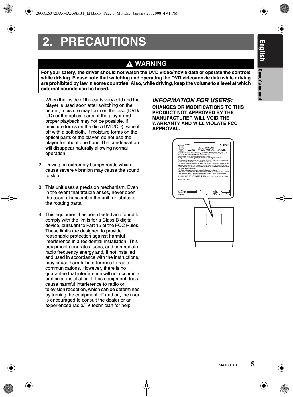 5MAX685BTEnglish Owner’s manual2. PRECAUTIONS1. When the inside of the car is very cold and the player is used soon after switching on the heater, moisture may form on the disc (DVD/CD) or the optical parts of the player and proper playback may not be possible. If moisture forms on the disc (DVD/CD), wipe it off with a soft cloth. If moisture forms on the optical parts of the player, do not use the player for about one hour. The condensation will disappear naturally allowing normal operation.2. Driving on extremely bumpy roads which cause severe vibration may cause the sound to skip.3. This unit uses a precision mechanism. Even in the event that trouble arises, never open the case, disassemble the unit, or lubricate the rotating parts.4. This equipment has been tested and found to comply with the limits for a Class B digital device, pursuant to Part 15 of the FCC Rules. These limits are designed to provide reasonable protection against harmful interference in a residential installation. This equipment generates, uses, and can radiate radio frequency energy and, if not installed and used in accordance with the instructions, may cause harmful interference to radio communications. However, there is no guarantee that interference will not occur in a particular installation. If this equipment does cause harmful interference to radio or television reception, which can be determined by turning the equipment off and on, the user is encouraged to consult the dealer or an experienced radio/TV technician for help.INFORMATION FOR USERS:CHANGES OR MODIFICATIONS TO THIS PRODUCT NOT APPROVED BY THE MANUFACTURER WILL VOID THE WARRANTY AND WILL VIOLATE FCC APPROVAL. WARNINGFor your safety, the driver should not watch the DVD video/movie data or operate the controls while driving. Please note that watching and operating the DVD video/movie data while driving are prohibited by law in some countries. Also, while driving, keep the volume to a level at which external sounds can be heard.280QZ6072BA-MAX685BT_EN.book  Page 5  Monday, January 28, 2008  4:41 PM