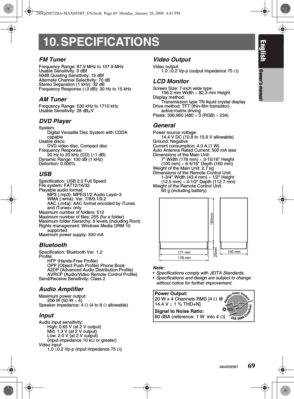 69MAX685BTEnglish Owner’s manual10.SPECIFICATIONSFM TunerFrequency Range: 87.9 MHz to 107.9 MHzUsable Sensitivity: 9 dBf50dB Quieting Sensitivity: 15 dBfAlternate Channel Selectivity: 70 dBStereo Separation (1 kHz): 32 dBFrequency Response (±3 dB): 30 Hz to 15 kHzAM TunerFrequency Range: 530 kHz to 1710 kHzUsable Sensitivity: 28 dBµVDVD PlayerSystem:Digital Versatile Disc System with CDDA capableUsable discs: DVD video disc, Compact discFrequency Response:20 Hz to 20 kHz (CD) (±1 dB)Dynamic Range: 100 dB (1 kHz)Distortion: 0.006%USBSpecification: USB 2.0 Full SpeedFile system: FAT12/16/32Playable audio format:MP3 (.mp3): MPEG1/2 Audio Layer-3WMA (.wma): Ver. 7/8/9.1/9.2AAC (.m4a): AAC format encoded by iTunes and iTunes+ onlyMaximum number of folders: 512Maximum number of files: 255 (for a folder)Maximum folder hierarchy: 8 levels (including Root)Rights management: Windows Media DRM 10 supportedMaximum power supply: 500 mABluetoothSpecification: Bluetooth Ver. 1.2Profile:HFP (Hands-Free Profile)OPP (Object Push Profile) Phone BookA2DP (Advanced Audio Distribution Profile)AVRCP (Audio/Video Remote Control Profile)Send/Receive Sensitivity: Class 2Audio AmplifierMaximum power output:200 W (50 W × 4)Speaker impedance: 4 Ω (4 to 8 Ω allowable)InputAudio input sensitivity:High: 0.65 V (at 2 V output)Mid: 1.3 V (at 2 V output)Low: 2.0 V (at 2 V output)(input impedance 10 kΩ or greater)Video input:1.0 ±0.2 Vp-p (input impedance 75 Ω)Video OutputVideo output:1.0 ±0.2 Vp-p (output impedance 75 Ω)LCD MonitorScreen Size: 7-inch wide type156.2 mm Width × 82.3 mm HeightDisplay method:Transmission type TN liquid crystal displayDrive method: TFT (thin-film transistor)active matrix drivingPixels: 336,960 (480 × 3 (RGB) × 234)GeneralPower source voltage:14.4 V DC (10.8 to 15.6 V allowable)Ground: NegativeCurrent consumption: 4.0 A (1 W)Auto Antenna Rated Current: 500 mA lessDimensions of the Main Unit:7&quot; Width (178 mm) × 3-15/16&quot; Height(100 mm) × 6-5/16&quot; Depth (160 mm)Weight of the Main Unit: 2.7 kgDimensions of the Remote Control Unit: 1-3/4&quot; Width (43.4 mm) × 1/2&quot; Height(12.5 mm) × 4-1/2&quot; Depth (112.7 mm)Weight of the Remote Control Unit:60 g (including battery)Note:•Specifications comply with JEITA Standards.•Specifications and design are subject to change without notice for further improvement.171 mm178 mm25mm 160mm100 mmPower Output:20 W x 4 Channels RMS [4 Ω @ 14.4 V ≤ 1 % THD+N]Signal to Noise Ratio:80 dBA (reference: 1 W  into 4 Ω)280QZ6072BA-MAX685BT_EN.book  Page 69  Monday, January 28, 2008  4:41 PM