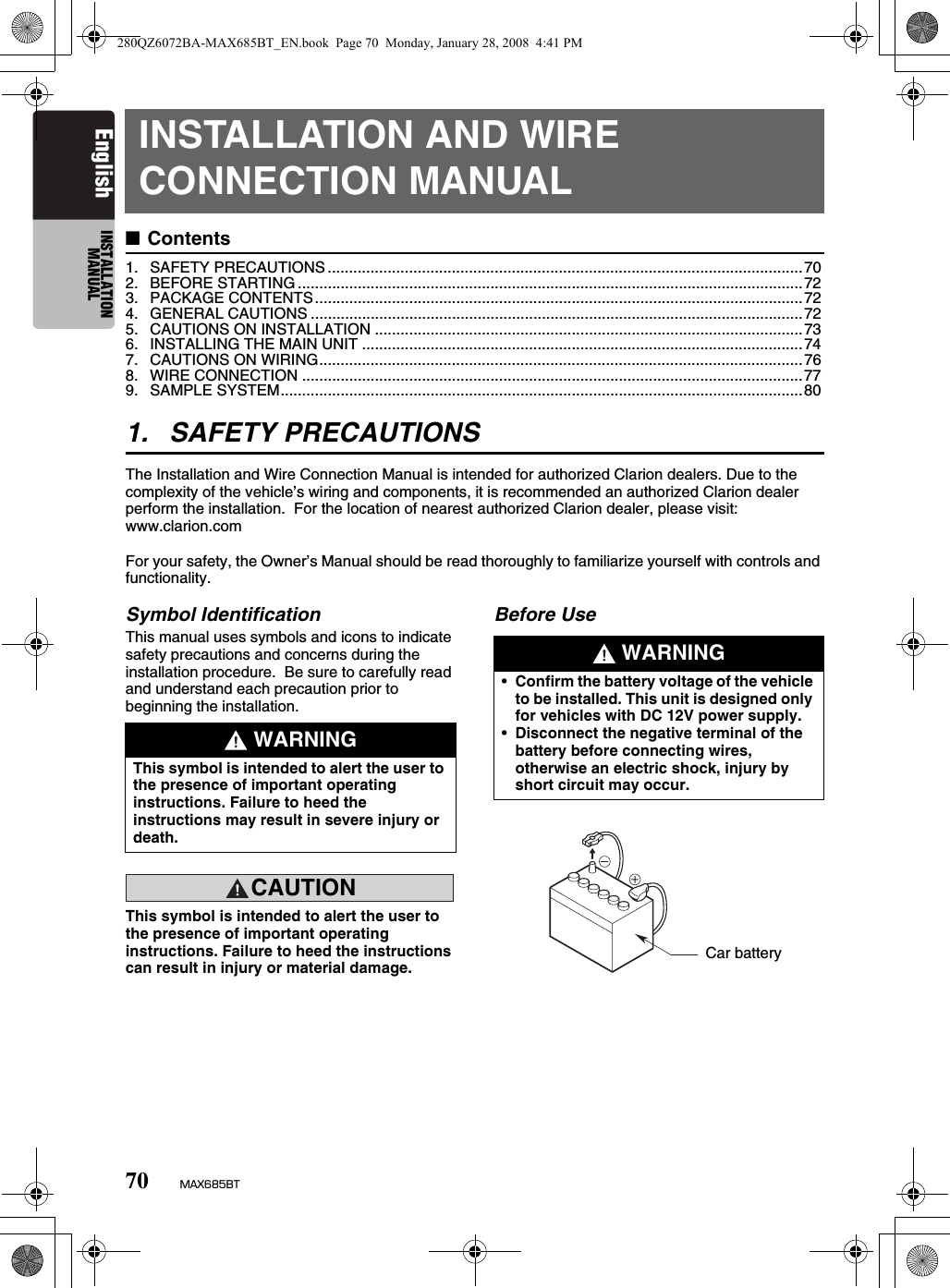 70 MAX685BTEnglish INSTALLATION MANUALINSTALLATION AND WIRE CONNECTION MANUAL■Contents1. SAFETY PRECAUTIONS ...............................................................................................................702. BEFORE STARTING ......................................................................................................................723. PACKAGE CONTENTS..................................................................................................................724. GENERAL CAUTIONS ...................................................................................................................725. CAUTIONS ON INSTALLATION ....................................................................................................736. INSTALLING THE MAIN UNIT .......................................................................................................747. CAUTIONS ON WIRING.................................................................................................................768. WIRE CONNECTION .....................................................................................................................779. SAMPLE SYSTEM..........................................................................................................................801. SAFETY PRECAUTIONSThe Installation and Wire Connection Manual is intended for authorized Clarion dealers. Due to the complexity of the vehicle’s wiring and components, it is recommended an authorized Clarion dealer perform the installation.  For the location of nearest authorized Clarion dealer, please visit: www.clarion.comFor your safety, the Owner’s Manual should be read thoroughly to familiarize yourself with controls and functionality.Symbol IdentificationThis manual uses symbols and icons to indicate safety precautions and concerns during the installation procedure.  Be sure to carefully read and understand each precaution prior to beginning the installation.CAUTIONCAUTIONThis symbol is intended to alert the user to the presence of important operating instructions. Failure to heed the instructions can result in injury or material damage.Before Use WARNINGThis symbol is intended to alert the user to the presence of important operating instructions. Failure to heed the instructions may result in severe injury or death. WARNING•Confirm the battery voltage of the vehicle to be installed. This unit is designed only for vehicles with DC 12V power supply.•Disconnect the negative terminal of the battery before connecting wires, otherwise an electric shock, injury by short circuit may occur.Car battery280QZ6072BA-MAX685BT_EN.book  Page 70  Monday, January 28, 2008  4:41 PM