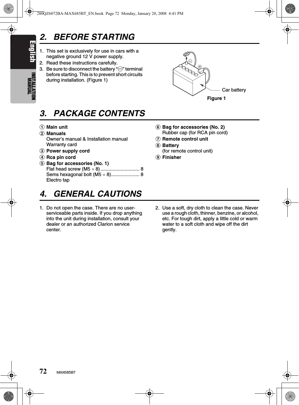 72 MAX685BTEnglish INSTALLATION MANUAL2. BEFORE STARTING1. This set is exclusively for use in cars with a negative ground 12 V power supply.2. Read these instructions carefully.3. Be sure to disconnect the battery “-” terminal before starting. This is to prevent short circuits during installation. (Figure 1)3. PACKAGE CONTENTS1Main unit2ManualsOwner’s manual &amp; Installation manual Warranty card3Power supply cord4Rca pin cord5Bag for accessories (No. 1)Flat head screw (M5 × 8)............................. 8Sems hexagonal bolt (M5 × 8)..................... 8Electro tap6Bag for accessories (No. 2)Rubber cap (for RCA pin cord)7Remote control unit8Battery(for remote control unit)9Finisher4. GENERAL CAUTIONS1. Do not open the case. There are no user- serviceable parts inside. If you drop anything into the unit during installation, consult your dealer or an authorized Clarion service center.2. Use a soft, dry cloth to clean the case. Never use a rough cloth, thinner, benzine, or alcohol, etc. For tough dirt, apply a little cold or warm water to a soft cloth and wipe off the dirt gently.Car batteryFigure 1280QZ6072BA-MAX685BT_EN.book  Page 72  Monday, January 28, 2008  4:41 PM