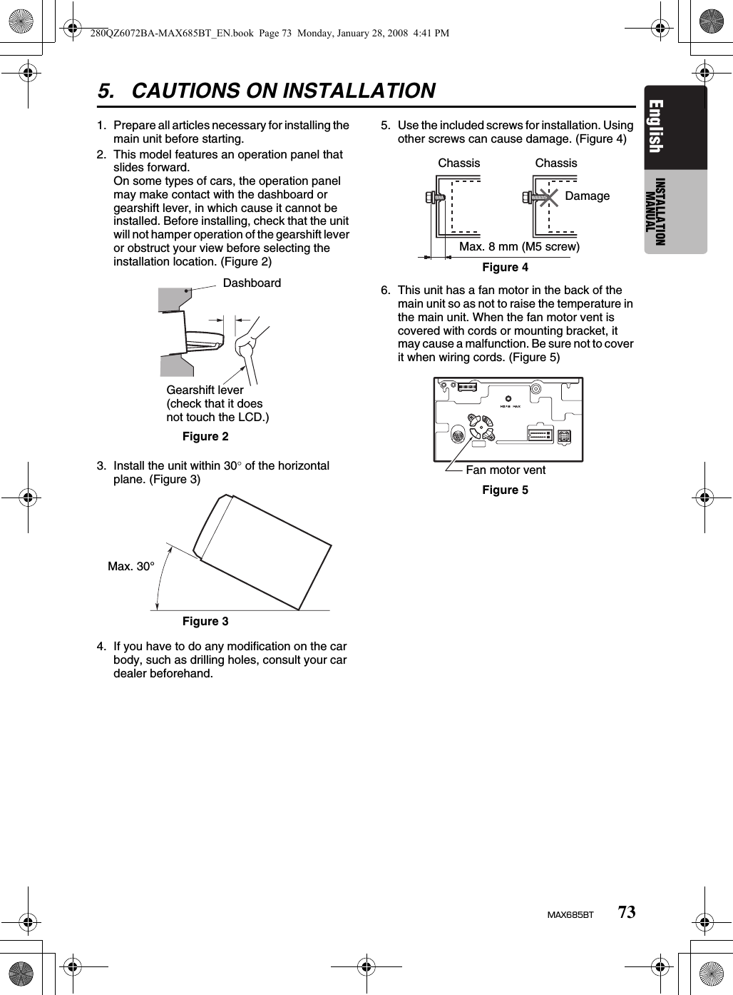 73MAX685BTEnglish INSTALLATION MANUAL5. CAUTIONS ON INSTALLATION1. Prepare all articles necessary for installing the main unit before starting.2. This model features an operation panel that slides forward.On some types of cars, the operation panel may make contact with the dashboard or gearshift lever, in which cause it cannot be installed. Before installing, check that the unit will not hamper operation of the gearshift lever or obstruct your view before selecting the installation location. (Figure 2)3. Install the unit within 30° of the horizontal plane. (Figure 3)4. If you have to do any modification on the car body, such as drilling holes, consult your car dealer beforehand.5. Use the included screws for installation. Using other screws can cause damage. (Figure 4)6. This unit has a fan motor in the back of the main unit so as not to raise the temperature in the main unit. When the fan motor vent is covered with cords or mounting bracket, it may cause a malfunction. Be sure not to cover it when wiring cords. (Figure 5)DashboardGearshift lever (check that it does not touch the LCD.)Figure 2Max. 30°Figure 3ChassisDamageMax. 8 mm (M5 screw)ChassisFigure 4Figure 5Fan motor vent280QZ6072BA-MAX685BT_EN.book  Page 73  Monday, January 28, 2008  4:41 PM