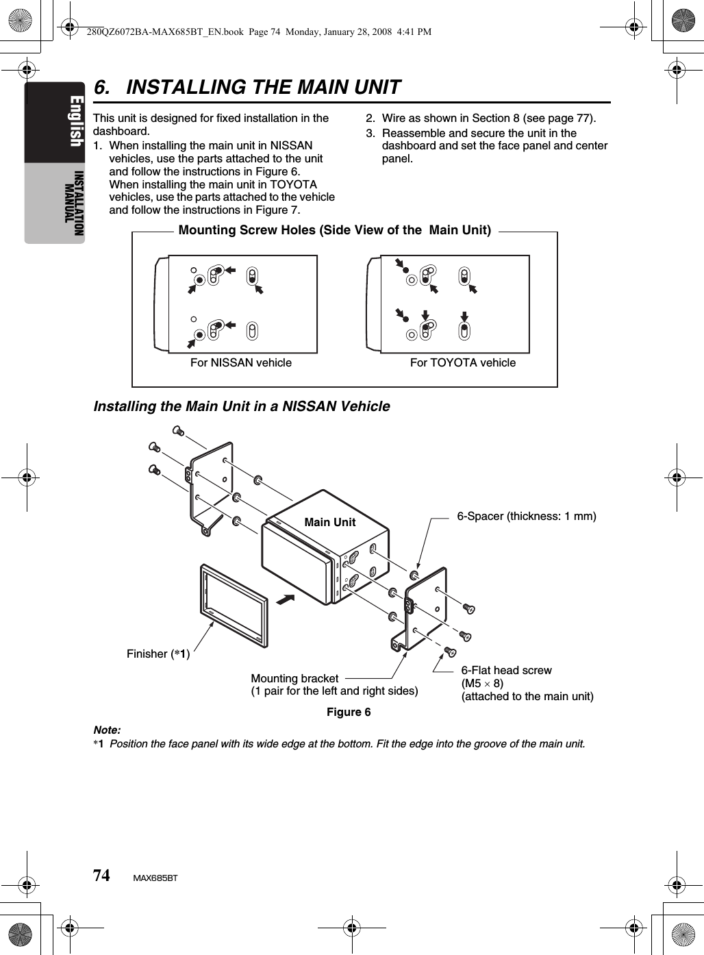 74 MAX685BTEnglish INSTALLATION MANUAL6. INSTALLING THE MAIN UNITThis unit is designed for fixed installation in the dashboard.1. When installing the main unit in NISSAN vehicles, use the parts attached to the unit and follow the instructions in Figure 6.When installing the main unit in TOYOTA vehicles, use the parts attached to the vehicle and follow the instructions in Figure 7.2. Wire as shown in Section 8 (see page 77).3. Reassemble and secure the unit in the dashboard and set the face panel and center panel.Installing the Main Unit in a NISSAN VehicleNote:*1Position the face panel with its wide edge at the bottom. Fit the edge into the groove of the main unit.Mounting Screw Holes (Side View of the  Main Unit) For NISSAN vehicle  For TOYOTA vehicleFigure 66-Spacer (thickness: 1 mm)6-Flat head screw (M5 × 8)(attached to the main unit)Mounting bracket (1 pair for the left and right sides)Finisher (*1)Main Unit280QZ6072BA-MAX685BT_EN.book  Page 74  Monday, January 28, 2008  4:41 PM