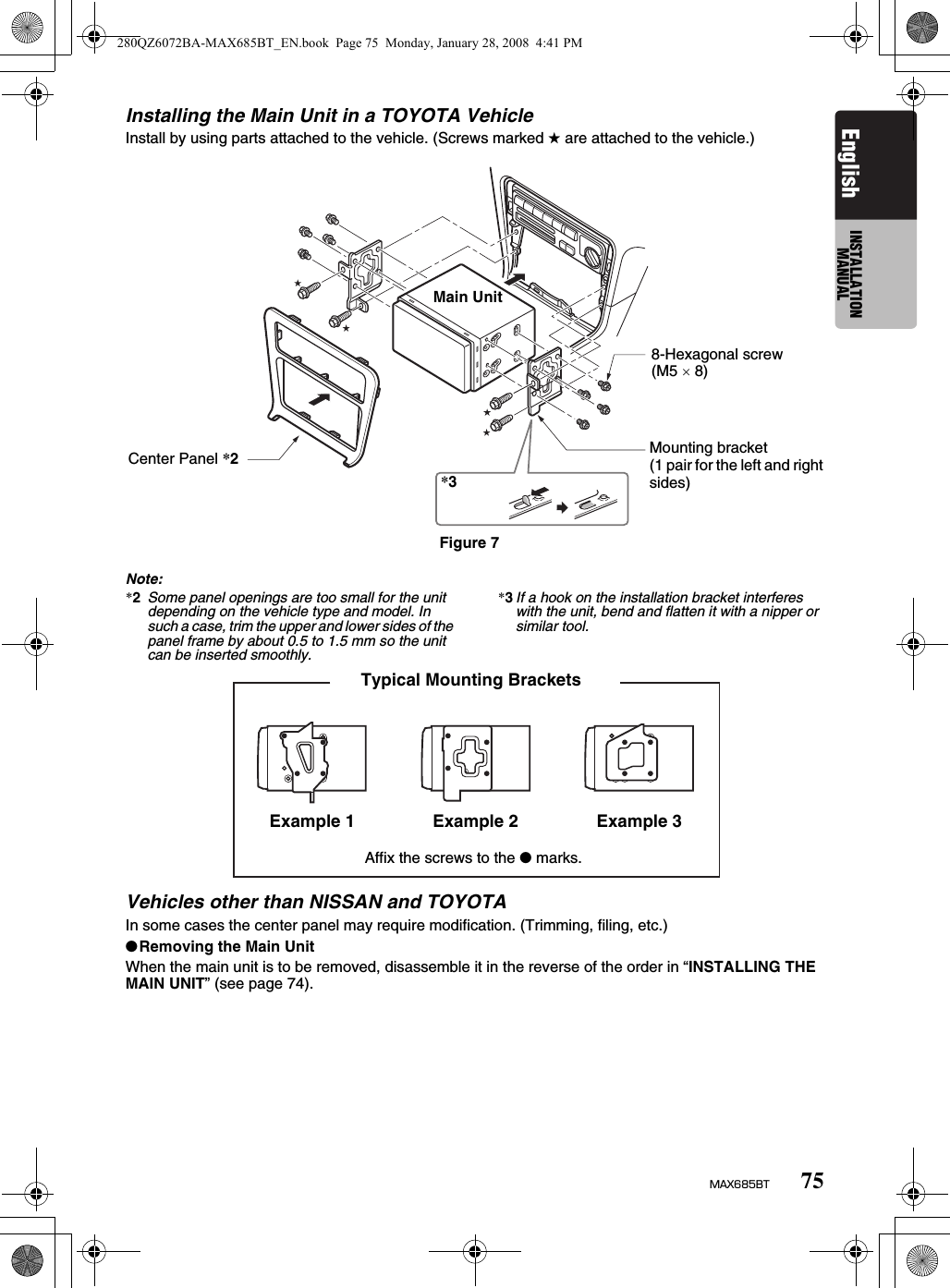 75MAX685BTEnglish INSTALLATION MANUALInstalling the Main Unit in a TOYOTA VehicleInstall by using parts attached to the vehicle. (Screws marked ★ are attached to the vehicle.)Note:*2Some panel openings are too small for the unit depending on the vehicle type and model. In such a case, trim the upper and lower sides of the panel frame by about 0.5 to 1.5 mm so the unit can be inserted smoothly. *3If a hook on the installation bracket interferes with the unit, bend and flatten it with a nipper or similar tool.Vehicles other than NISSAN and TOYOTAIn some cases the center panel may require modification. (Trimming, filing, etc.)●Removing the Main UnitWhen the main unit is to be removed, disassemble it in the reverse of the order in “INSTALLING THE MAIN UNIT” (see page 74).Figure 7Mounting bracket(1 pair for the left and right sides)8-Hexagonal screw(M5 × 8)Center Panel *2Main Unit*3Typical Mounting Brackets Example 1 Example 2 Example 3Affix the screws to the ● marks.280QZ6072BA-MAX685BT_EN.book  Page 75  Monday, January 28, 2008  4:41 PM