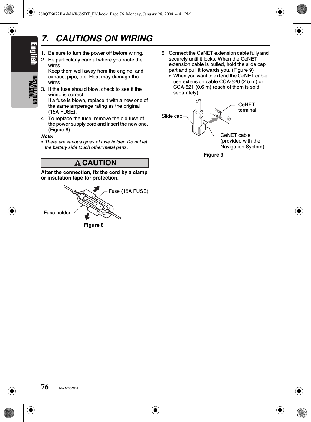 76 MAX685BTEnglish INSTALLATION MANUAL7. CAUTIONS ON WIRING1. Be sure to turn the power off before wiring.2. Be particularly careful where you route the wires.Keep them well away from the engine, and exhaust pipe, etc. Heat may damage the wires.3. If the fuse should blow, check to see if the wiring is correct.If a fuse is blown, replace it with a new one of the same amperage rating as the original (15A FUSE).4. To replace the fuse, remove the old fuse of the power supply cord and insert the new one. (Figure 8)Note:• There are various types of fuse holder. Do not let the battery side touch other metal parts.CAUTIONcautionAfter the connection, fix the cord by a clamp or insulation tape for protection.5. Connect the CeNET extension cable fully and securely until it locks. When the CeNET extension cable is pulled, hold the slide cap part and pull it towards you. (Figure 9)• When you want to extend the CeNET cable, use extension cable CCA-520 (2.5 m) or CCA-521 (0.6 m) (each of them is sold separately).Fuse holderFuse (15A FUSE)Figure 8Figure 9CeNET cable(provided with the Navigation System)CeNET terminalSlide cap280QZ6072BA-MAX685BT_EN.book  Page 76  Monday, January 28, 2008  4:41 PM