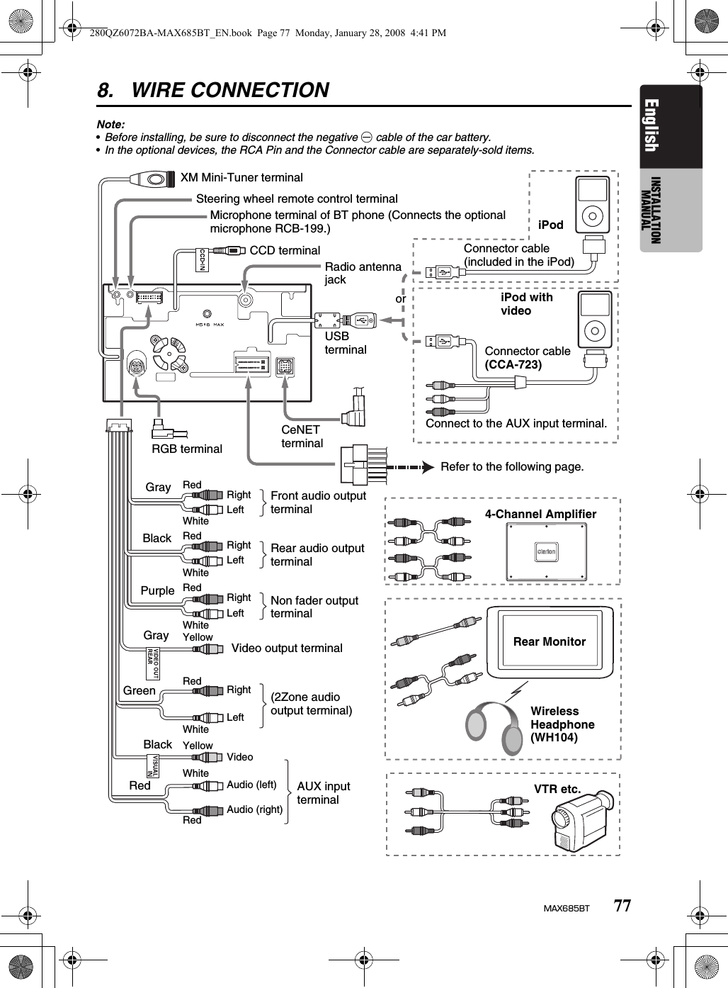 77MAX685BTEnglish INSTALLATION MANUAL8. WIRE CONNECTIONNote:•Before installing, be sure to disconnect the negative - cable of the car battery.•In the optional devices, the RCA Pin and the Connector cable are separately-sold items.RGB terminalConnect to the AUX input terminal.oriPodConnector cable (included in the iPod)Connector cable(CCA-723)iPod with videoRefer to the following page.CeNET terminalGrayBlackPurpleGrayGreenBlackRedRedWhiteRedWhiteRedWhiteYellowYellowWhiteRedRightLeftRightLeftRightLeftRightLeftVideoAudio (left)Audio (right)Front audio output terminalRear audio output terminalNon fader output terminalVideo output terminal(2Zone audio output terminal)AUX input terminal4-Channel AmplifierWireless Headphone (WH104)VTR etc.Radio antenna jackRedWhiteSteering wheel remote control terminalMicrophone terminal of BT phone (Connects the optional microphone RCB-199.)CCD terminalXM Mini-Tuner terminalRear MonitorUSB terminal280QZ6072BA-MAX685BT_EN.book  Page 77  Monday, January 28, 2008  4:41 PM