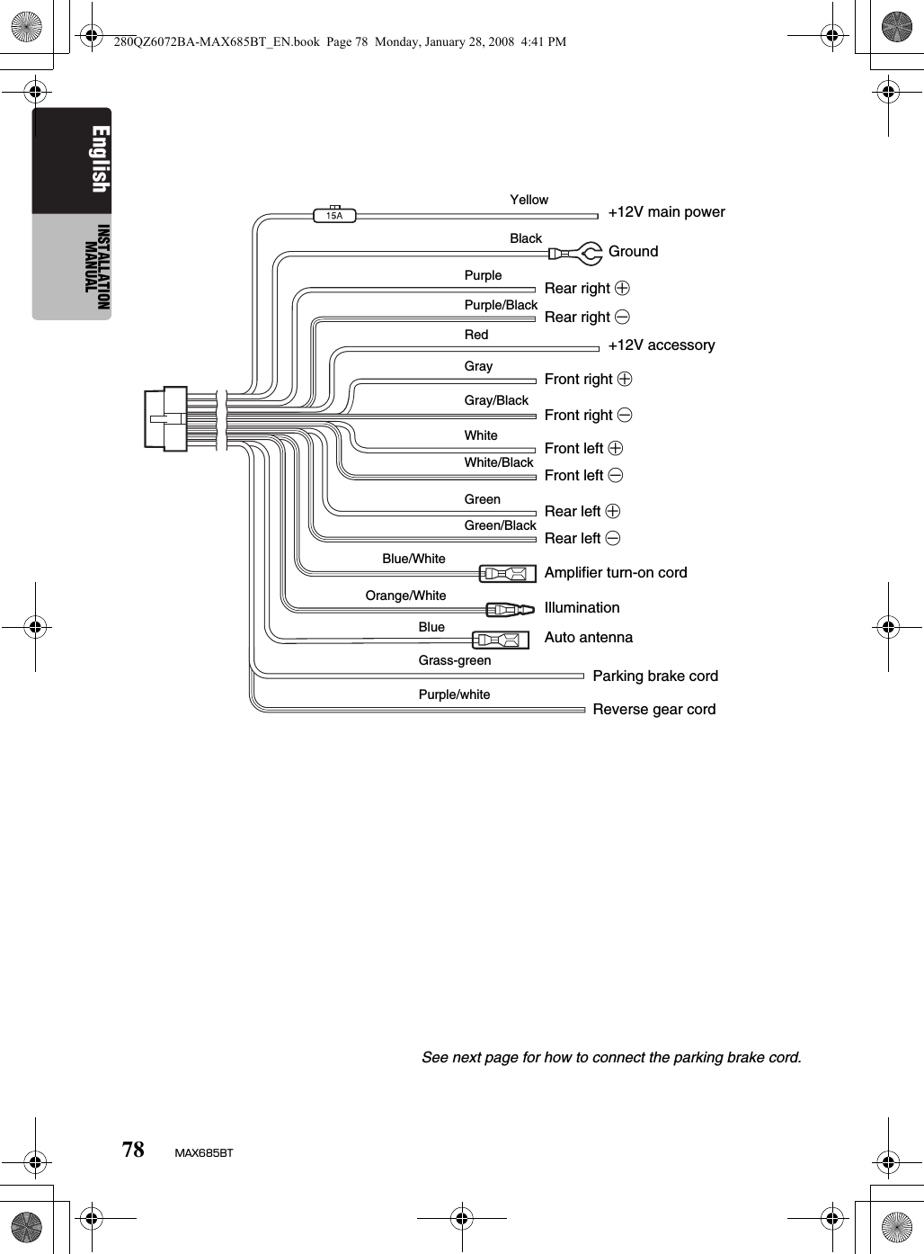 78 MAX685BTEnglish INSTALLATION MANUALSee next page for how to connect the parking brake cord.YellowBlack+12V main powerGroundRear right +Rear right -+12V accessoryFront right +Front right -Front left +Front left -Rear left +Rear left -Amplifier turn-on cordIlluminationAuto antennaParking brake cordReverse gear cordPurplePurple/BlackRedGrayGray/BlackWhiteWhite/BlackGreenGreen/BlackBlue/WhiteOrange/WhiteBlueGrass-greenPurple/white280QZ6072BA-MAX685BT_EN.book  Page 78  Monday, January 28, 2008  4:41 PM