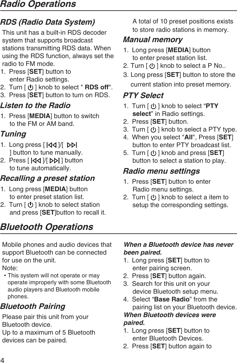 4Bluetooth OperationsMobile phones and audio devices that support Bluetooth can be connected for use on the unit.Note:••This system will not operate or may operate improperly with some Bluetooth audio players and Bluetooth mobile phones.Bluetooth PairingPlease pair this unit from your Bluetooth device.Up to a maximum of 5 Bluetooth devices can be paired.When a Bluetooth device has never been paired.1.  Long press [SET] button to enter pairing screen.2.  Press [SET] button again.3.  Search for this unit on your device Bluetooth setup menu.4.  Select “Base Radio” from the pairing list on your Bluetooth device.When Bluetooth devices were paired.1.  Long press [SET] button to enter Bluetooth Devices.2.  Press [SET] button again to Radio OperationsA total of 10 preset positions exists to store radio stations in memory.Manual memory1.  Long press [MEDIA] button to enter preset station list.2. Turn [   ] knob to select a P No..3. Long press [SET] button to store the current station into preset memory.PTY Select1.  Turn [   ] knob to select “PTY select” in Radio settings.2.  Press [SET] button.3.  Turn [   ] knob to select a PTY type.4.  When you select &quot;All&quot;, Press [SET] button to enter PTY broadcast list.5.  Turn [   ] knob and press [SET] button to select a station to play. Radio menu settings1.  Press [SET] button to enter Radio menu settings.2.  Turn [   ] knob to select a item to setup the corresponding settings.RDS (Radio Data System)This unit has a built-in RDS decodersystem that supports broadcast stations transmitting RDS data. When using the RDS function, always set the radio to FM mode.1.  Press [SET] button to enter Radio settings.2.  Turn [   ] knob to select &quot; RDS off&quot;.3.  Press [SET] button to turn on RDS.Listen to the Radio1.  Press [MEDIA] button to switch to the FM or AM band.Tuning1.  Long press [   ]/[  ] button to tune manually.2.  Press [   ]/[   ] button to tune automatically.Recalling a preset station1.  Long press [MEDIA] button to enter preset station list.2.  Turn [   ] knob to select station and press [SET]button to recall it.