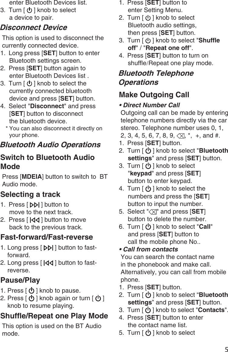 51.  Press [SET] button to enter Setting Menu.2.  Turn [   ] knob to select Bluetooth audio settings, then press [SET] button.3.  Turn [   ] knob to select &quot;Shuffle off&quot; / &quot;Repeat one off&quot;.4.  Press [SET] button to turn on shuffle/Repeat one play mode. Bluetooth Telephone OperationsMake Outgoing Call•●Direct Number CallOutgoing call can be made by entering telephone numbers directly via the car stereo. Telephone number uses 0, 1, 2, 3, 4, 5, 6, 7, 8, 9,  , *,  +, and #.1.  Press [SET] button.2.  Turn [   ] knob to select &quot;Bluetooth settings&quot; and press [SET] button.3.  Turn [   ] knob to select &quot;keypad&quot; and press [SET] button to enter keypad.4.  Turn [   ] knob to select the numbers and press the [SET] button to input the number.5.  Select &quot; &quot; and press [SET] button to delete the number.6.  Turn [   ] knob to select &quot;Call&quot; and press [SET] button to call the mobile phone No..• Call from contactsYou can search the contact name in the phonebook and make call.Alternatively, you can call from mobile phone.1.  Press [SET] button.2.  Turn [   ] knob to select “Bluetooth settings” and press [SET] button.3.  Turn [   ] knob to select &quot;Contacts&quot;.4.  Press [SET] button to enter the contact name list.5.  Turn [   ] knob to select enter Bluetooth Devices list.3.  Turn [   ] knob to select a device to pair.Disconnect DeviceThis option is used to disconnect the currently connected device.1.  Long press [SET] button to enter Bluetooth settings screen.2.  Press [SET] button again to enter Bluetooth Devices list .3.  Turn [   ] knob to select the currently connected bluetooth device and press [SET] button.4.  Select &quot;Disconnect&quot; and press [SET] button to disconnect the bluetooth device.* You can also disconnect it directly on your phone. Bluetooth Audio OperationsSwitch to Bluetooth Audio ModePress [MDEIA] button to switch to  BT Audio mode.Selecting a track1.  Press [   ] button to move to the next track.2.  Press [   ] button to move back to the previous track. Fast-forward/Fast-reverse1. Long press [   ] button to fast-forward.2. Long press [   ] button to fast-reverse.Pause/Play1. Press [   ] knob to pause.2. Press [   ] knob again or turn [   ] knob to resume playing.Shuffle/Repeat one Play ModeThis option is used on the BT Audio mode.