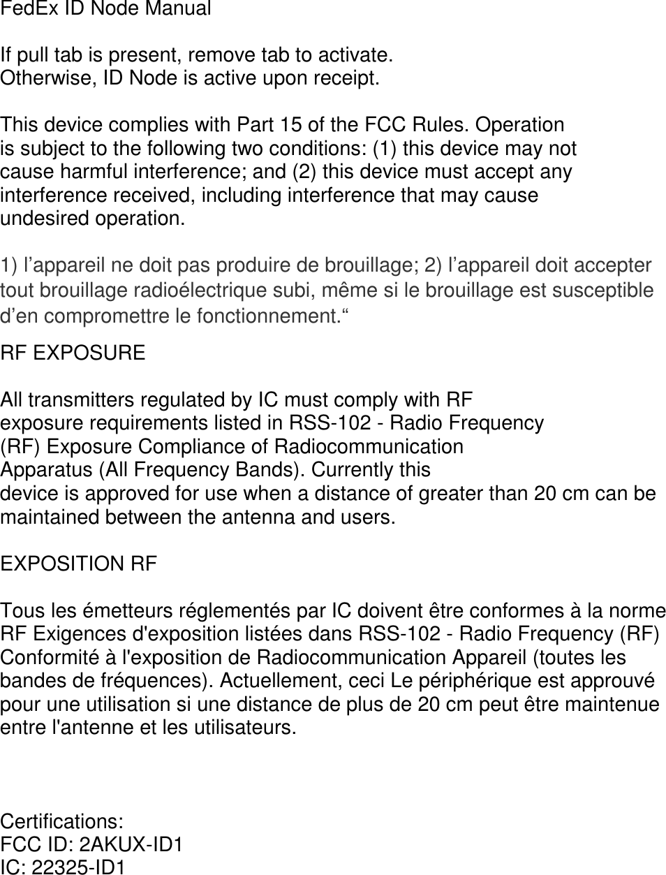 FedEx ID Node Manual  If pull tab is present, remove tab to activate. Otherwise, ID Node is active upon receipt.  This device complies with Part 15 of the FCC Rules. Operation is subject to the following two conditions: (1) this device may not cause harmful interference; and (2) this device must accept any interference received, including interference that may cause undesired operation.  1) l&rsquo;appareil ne doit pas produire de brouillage; 2) l&rsquo;appareil doit accepter tout brouillage radio&eacute;lectrique subi, m&ecirc;me si le brouillage est susceptible d&rsquo;en compromettre le fonctionnement.&ldquo; RF EXPOSURE  All transmitters regulated by IC must comply with RF exposure requirements listed in RSS-102 - Radio Frequency (RF) Exposure Compliance of Radiocommunication Apparatus (All Frequency Bands). Currently this device is approved for use when a distance of greater than 20 cm can be maintained between the antenna and users.  EXPOSITION RF  Tous les &eacute;metteurs r&eacute;glement&eacute;s par IC doivent &ecirc;tre conformes &agrave; la norme RF Exigences d'exposition list&eacute;es dans RSS-102 - Radio Frequency (RF) Conformit&eacute; &agrave; l'exposition de Radiocommunication Appareil (toutes les bandes de fr&eacute;quences). Actuellement, ceci Le p&eacute;riph&eacute;rique est approuv&eacute; pour une utilisation si une distance de plus de 20 cm peut &ecirc;tre maintenue entre l'antenne et les utilisateurs.    Certifications: FCC ID: 2AKUX-ID1 IC: 22325-ID1 