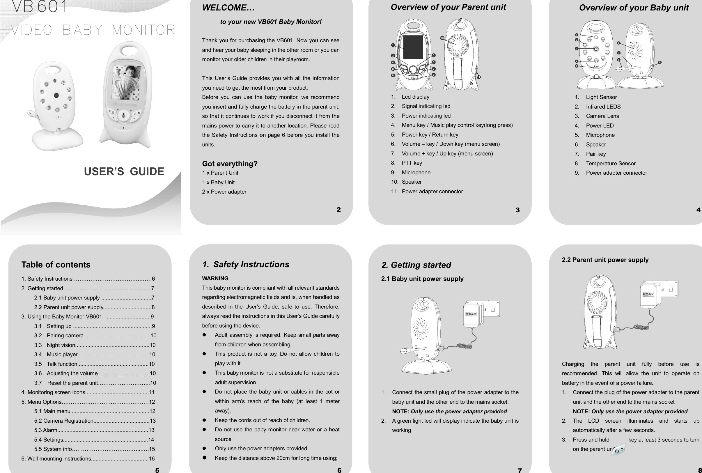             VB601   VIDEO BABY MONITOR         USER’S  GUIDE              WELCOME… to your new VB601 Baby Monitor!  Thank you for purchasing the VB601. Now you can see and hear your baby sleeping in the other room or you can monitor your older children in their playroom.  This  User’s  Guide  provides you  with  all the  information you need to get the most from your product. Before  you  can  use  the  baby  monitor,  we  recommend you insert and fully charge the battery in the parent unit, so that it continues to work if you disconnect it from the mains power to carry it to another location. Please read the Safety Instructions  on page 6  before you  install the units.  Got everything? 1 x Parent Unit 1 x Baby Unit 2 x Power adapter 1.  Safety Instructions WARNING This baby monitor is compliant with all relevant standards regarding electromagnetic fields and is, when handled as described  in  the  User’s  Guide,  safe  to  use.  Therefore, always read the instructions in this User’s Guide carefully before using the device.   Adult assembly is required. Keep small parts away from children when assembling.   This  product is  not  a  toy.  Do  not  allow  children  to play with it.   This baby monitor is not a substitute for responsible adult supervision.   Do  not  place  the  baby  unit  or  cables  in the  cot  or within  arm&apos;s  reach  of  the  baby  (at  least  1  meter away).   Keep the cords out of reach of children.   Do not  use the  baby monitor  near water  or a heat source   Only use the power adapters provided.    Keep the distance above 20cm for long time using; 2. Getting started 2.1 Baby unit power supply    1.  Connect the small plug of the power adapter to the baby unit and the other end to the mains socket. NOTE: Only use the power adapter provided 2.    A green light led will display indicate the baby unit is working Overview of your Parent unit    1.  Lcd display 2.  Signal indicating led 3.  Power indicating led 4.  Menu key / Music play control key(long press) 5.  Power key / Return key 6.  Volume – key / Down key (menu screen) 7.  Volume + key / Up key (menu screen) 8.  PTT key 9.  Microphone 10.  Speaker 11.  Power adapter connector      Overview of your Baby unit  1.  Light Sensor 2.  Infrared LEDS 3.  Camera Lens 4.  Power LED 5.  Microphone 6.  Speaker 7.  Pair key 8.  Temperature Sensor 9.  Power adapter connector  Table of contents 1. Safety Instructions ……………………………….……6 2. Getting started .........................................................7 2.1 Baby unit power supply .................................7 2.2 Parent unit power supply................................8 3. Using the Baby Monitor VB601. ..............................9 3.1  Setting up ....................................................9 3.2  Pairing camera............................................10 3.3  Night vision.................................................10 3.4  Music player………………………..………..10 3.5  Talk function...............................................10 3.6  Adjusting the volume ……………………….10 3.7    Reset the parent unit………………………..10 4. Monitoring screen icons..........................................11 5. Menu Options…………………………………………12 5.1 Main menu ...................................................12 5.2 Camera Registration.....................................13 5.3 Alarm............................................................13 5.4 Settings........................................................14 5.5 System info………………………………...….15 6. Wall mounting instructions......................................16  2.2 Parent unit power supply    Charging  the  parent  unit  fully  before  use  is recommended.  This  will  allow  the  unit  to  operate  on battery in the event of a power failure. 1.  Connect the plug of the power adapter to the parent unit and the other end to the mains socket NOTE: Only use the power adapter provided 2.  The  LCD  screen  illuminates  and  starts  up automatically after a few seconds. 3.  Press and hold              key at least 3 seconds to turn on the parent unit. 2 3 4 5 6 7 8 