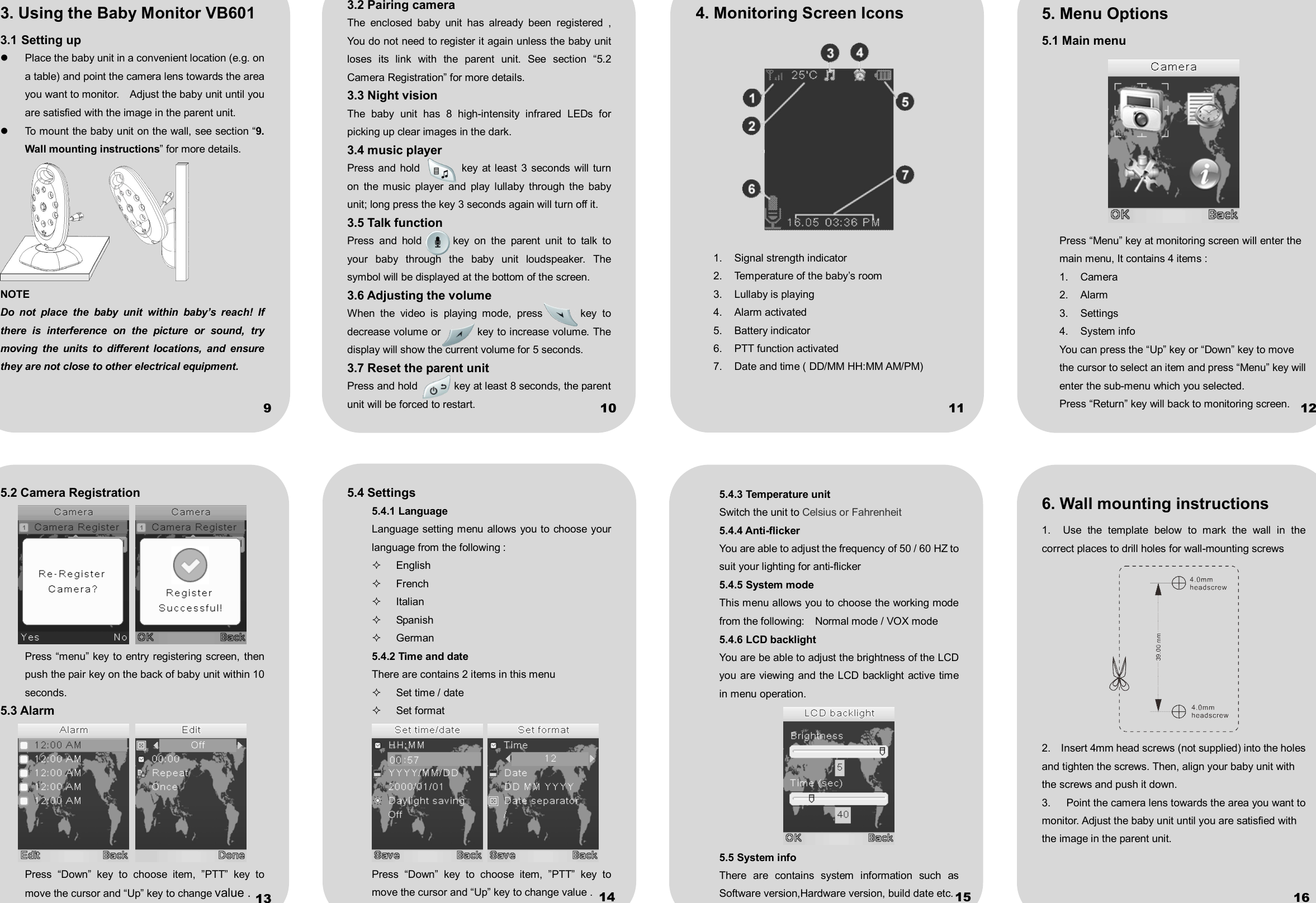            3. Using the Baby Monitor VB601 3.1 Setting up   Place the baby unit in a convenient location (e.g. on a table) and point the camera lens towards the area you want to monitor.    Adjust the baby unit until you are satisfied with the image in the parent unit.   To mount the baby unit on the wall, see section “9. Wall mounting instructions” for more details.  NOTE Do  not  place  the  baby  unit  within  baby’s  reach!  If there  is  interference  on  the  picture  or  sound,  try moving  the  units  to  different  locations,  and  ensure they are not close to other electrical equipment. 3.2 Pairing camera The  enclosed  baby  unit  has  already  been  registered  , You do not need to register it again unless the baby unit loses  its  link  with  the  parent  unit.  See  section  “5.2     Camera Registration” for more details. 3.3 Night vision The  baby  unit  has  8  high-intensity  infrared  LEDs  for picking up clear images in the dark.   3.4 music player   Press  and hold                key at least  3  seconds will turn on  the  music  player  and  play  lullaby  through  the  baby unit; long press the key 3 seconds again will turn off it. 3.5 Talk function Press  and  hold            key  on  the  parent  unit  to  talk  to your  baby  through  the  baby  unit  loudspeaker.  The symbol will be displayed at the bottom of the screen.   3.6 Adjusting the volume When  the  video  is  playing  mode,  press              key  to decrease volume or              key to increase volume. The display will show the current volume for 5 seconds. 3.7 Reset the parent unit Press and hold              key at least 8 seconds, the parent unit will be forced to restart. 4. Monitoring Screen Icons  1.  Signal strength indicator 2.  Temperature of the baby’s room 3.  Lullaby is playing 4.  Alarm activated 5.  Battery indicator 6.  PTT function activated 7.  Date and time ( DD/MM HH:MM AM/PM) 5. Menu Options 5.1 Main menu  Press “Menu” key at monitoring screen will enter the main menu, It contains 4 items : 1.  Camera   2.  Alarm   3.  Settings   4.  System info   You can press the “Up” key or “Down” key to move the cursor to select an item and press “Menu” key will enter the sub-menu which you selected. Press “Return” key will back to monitoring screen. 5.2 Camera Registration    Press “menu” key to entry  registering screen, then push the pair key on the back of baby unit within 10 seconds.   5.3 Alarm    Press  “Down”  key  to  choose  item,  ”PTT”  key  to move the cursor and “Up” key to change value . 5.4 Settings 5.4.1 Language Language setting menu allows you to choose your language from the following :   English   French   Italian   Spanish   German 5.4.2 Time and date   There are contains 2 items in this menu   Set time / date   Set format    Press  “Down”  key  to  choose  item,  ”PTT”  key  to move the cursor and “Up” key to change value . 5.4.3 Temperature unit Switch the unit to Celsius or Fahrenheit 5.4.4 Anti-flicker You are able to adjust the frequency of 50 / 60 HZ to suit your lighting for anti-flicker   5.4.5 System mode This menu allows you to choose the working mode from the following:    Normal mode / VOX mode   5.4.6 LCD backlight You are be able to adjust the brightness of the LCD you are viewing and the LCD backlight active time in menu operation.  5.5 System info There  are  contains  system  information  such  as Software version,Hardware version, build date etc. 6. Wall mounting instructions 1.    Use  the  template  below  to  mark  the  wall  in  the correct places to drill holes for wall-mounting screws    2.    Insert 4mm head screws (not supplied) into the holes and tighten the screws. Then, align your baby unit with the screws and push it down. 3.    Point the camera lens towards the area you want to monitor. Adjust the baby unit until you are satisfied with the image in the parent unit. 9 10  11  12 13  14  15  16
