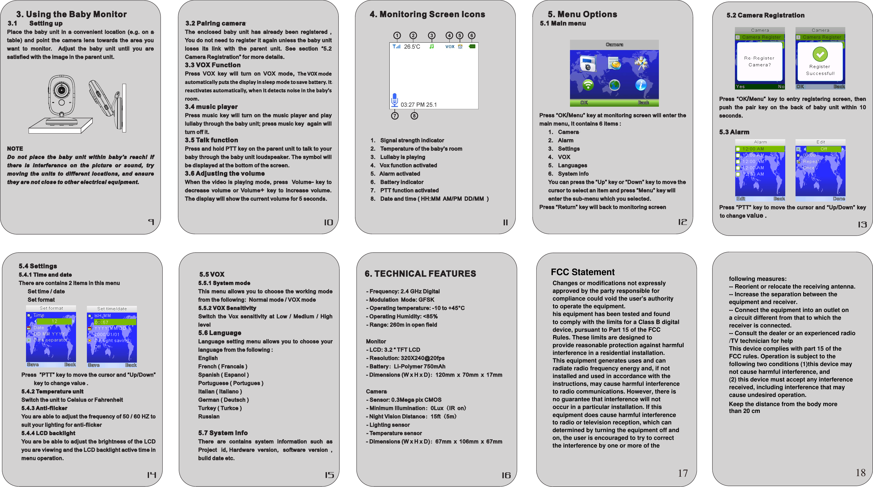 3.2 Pairing cameraThe  enclosed  baby  unit  has  already  been  registered  , You do not need to register it again unless the baby unit loses  its  link  with  the  parent  unit.  See  section  “5.2   Camera Registration” for more details.3.3 VOX FunctionPress VOX key will turn on VOX mode,  The VOX mode automatically puts the display in sleep mode to save battery. It reactivates automatically, when it detects noise in the baby&apos;s room. 3.4 music player Press  music key  will  turn  on  the  music  player  and  play lullaby through the baby unit; press music key  again will turn off it.3.5 Talk functionPress and hold PTT key on the parent unit to talk to your baby through the baby unit loudspeaker. The symbol will be displayed at the bottom of the screen. 3.6 Adjusting the volumeWhen the video is  playing mode,  press   Volume-  key  to decrease  volume  or  Volume+  key  to  increase  volume. The display will show the current volume for 5 seconds.4. Monitoring Screen Icons1.  Signal strength indicator2.  Temperature of the baby&apos;s room3.  Lullaby is playing4.   Vox function activated5.   Alarm activated 6.  Battery indicator7.  PTT function activated8.  Date and time ( HH:MM AM/PM DD/MM  )5. Menu Options5.1 Main menuPress “OK/Menu” key at monitoring screen will enter the main menu, It contains 6 items :1.  Camera 2.  Alarm 3.  Settings4.  VOX5.  Languages6.  System info You can press the “Up” key or “Down” key to move the cursor to select an item and press “Menu” key will enter the sub-menu which you selected.Press “Return” key will back to monitoring screen5.2 Camera RegistrationPress  “OK/Menu”  key  to  entry  registering  screen,  then push  the  pair  key  on  the  back  of  baby  unit  within  10 seconds. 5.3 AlarmPress ”PTT”  key to move the cursor and  “Up/Down” key to change value . 5.4 Settings 5.4.1 Time and date There are contains 2 items in this menuSet time / date  Set formatPress  ”PTT” key to move the cursor and “Up/Down” key to change value .5.4.2 Temperature unitSwitch the unit to Celsius or Fahrenheit5.4.3 Anti-flickerYou are able to adjust the frequency of 50 / 60 HZ to suit your lighting for anti-flicker5.4.4 LCD backlightYou are be able to adjust the brightness of the LCD you are viewing and the LCD backlight active time in menu operation.5.5 VOX 5.5.1 System modeThis menu  allows  you  to  choose  the  working mode from the following:  Normal mode / VOX mode5.5.2 VOX SensitivitySwitch  the  Vox  sensitivity  at  Low  /  Medium  /  High level5.6 LanguageLanguage  setting  menu  allows  you  to  choose  your language from the following :English French ( Francais )Spanish ( Espanol )Portuguese ( Portugues )Italian ( Italiano )German ( Deutsch )Turkey ( Turkce )Russian5.7 System infoThere  are  contains  system  information  such  as Project id,Hardware  version, software  version  , build date etc.6. TECHNICAL FEATURES  - Frequency: 2.4 GHz Digital - Modulation Mode: GFSK   - Operating temperature: -10 to +45°C - Operating Humidity: &lt;85%  - Range: 260m in open field Monitor   - LCD: 3.2 “ TFT LCD  - Resolution: 320X240@20fps  - Battery: Li-Polymer 750mAh - Dimensions (W x H x D): 120mm x 70mm x 17mm Camera  - Sensor: 0.3Mega pix CMOS  - Minimum Illumination: 0Lux (IR on) - Night Vision Distance: 15ft (5m)  - Lighting sensor  - Temperature sensor - Dimensions (W x H x D): 67mm x 106mm x 67mm3. Using the Baby Monitor 3.1  Setting upPlace  the  baby  unit  in  a  convenient  location  (e.g.  on  a table)  and  point  the  camera  lens  towards  the  area  you want  to  monitor.    Adjust  the  baby  unit  until  you  are satisfied with the image in the parent unit.NOTEDo  not  place  the  baby  unit  within  baby&apos;s  reach!  If there  is  interference  on  the  picture  or  sound,  try moving  the  units  to  different  locations,  and  ensure they are not close to other electrical equipment.21 3 4 5 67 817FCC StatementChanges or modifications not expresslyapproved by the party responsible for compliance could void the user&apos;s authorityto operate the equipment.his equipment has been tested and foundto comply with the limits for a Class B digital device, pursuant to Part 15 of the FCC Rules. These limits are designed toprovide reasonable protection against harmfulinterference in a residential installation.This equipment generates uses and canradiate radio frequency energy and, if notinstalled and used in accordance with theinstructions, may cause harmful interferenceto radio communications. However, there isno guarantee that interference will not occur in a particular installation. If thisequipment does cause harmful interference to radio or television reception, which can determined by turning the equipment off andon, the user is encouraged to try to correctthe interference by one or more of the 18following measures:-- Reorient or relocate the receiving antenna.-- Increase the separation between theequipment and receiver.-- Connect the equipment into an outlet ona circuit different from that to which thereceiver is connected.-- Consult the dealer or an experienced radio/TV technician for helpThis device complies with part 15 of theFCC rules. Operation is subject to thefollowing two conditions (1)this device may not cause harmful interference, and (2) this device must accept any interference received, including interference that maycause undesired operation.than 20 cmKeep the distance from the body more 