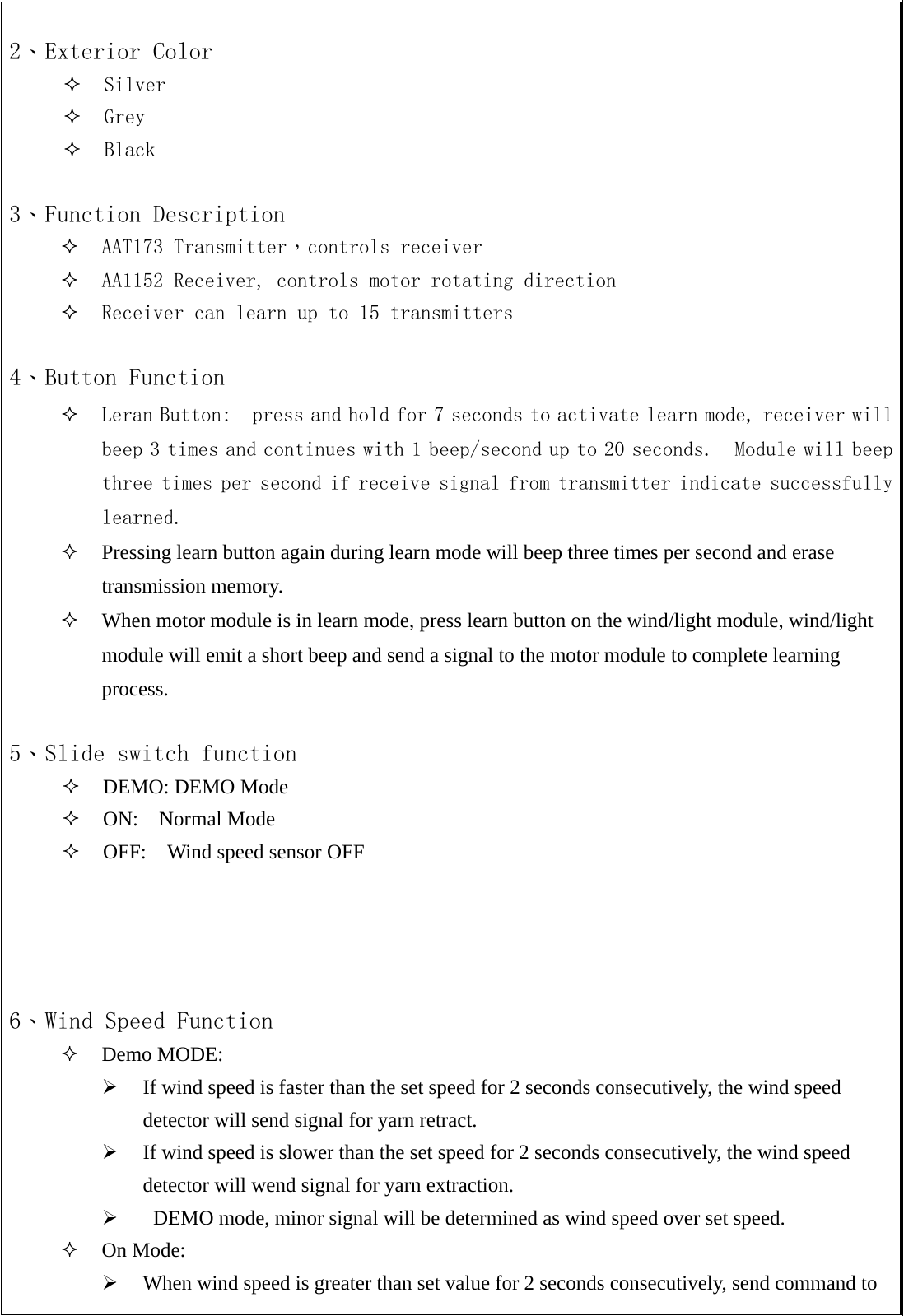  2、Exterior Color  Silver  Grey   Black  3、Function Description  AAT173 Transmitter，controls receiver  AA1152 Receiver, controls motor rotating direction  Receiver can learn up to 15 transmitters   4、Button Function  Leran Button:  press and hold for 7 seconds to activate learn mode, receiver will beep 3 times and continues with 1 beep/second up to 20 seconds.  Module will beep three times per second if receive signal from transmitter indicate successfully learned.  Pressing learn button again during learn mode will beep three times per second and erase transmission memory.   When motor module is in learn mode, press learn button on the wind/light module, wind/light module will emit a short beep and send a signal to the motor module to complete learning process.   5、Slide switch function  DEMO: DEMO Mode  ON:  Normal Mode  OFF:    Wind speed sensor OFF     6、Wind Speed Function  Demo MODE: &frac34; If wind speed is faster than the set speed for 2 seconds consecutively, the wind speed detector will send signal for yarn retract. &frac34; If wind speed is slower than the set speed for 2 seconds consecutively, the wind speed detector will wend signal for yarn extraction. &frac34;   DEMO mode, minor signal will be determined as wind speed over set speed.  On Mode: &frac34; When wind speed is greater than set value for 2 seconds consecutively, send command to 