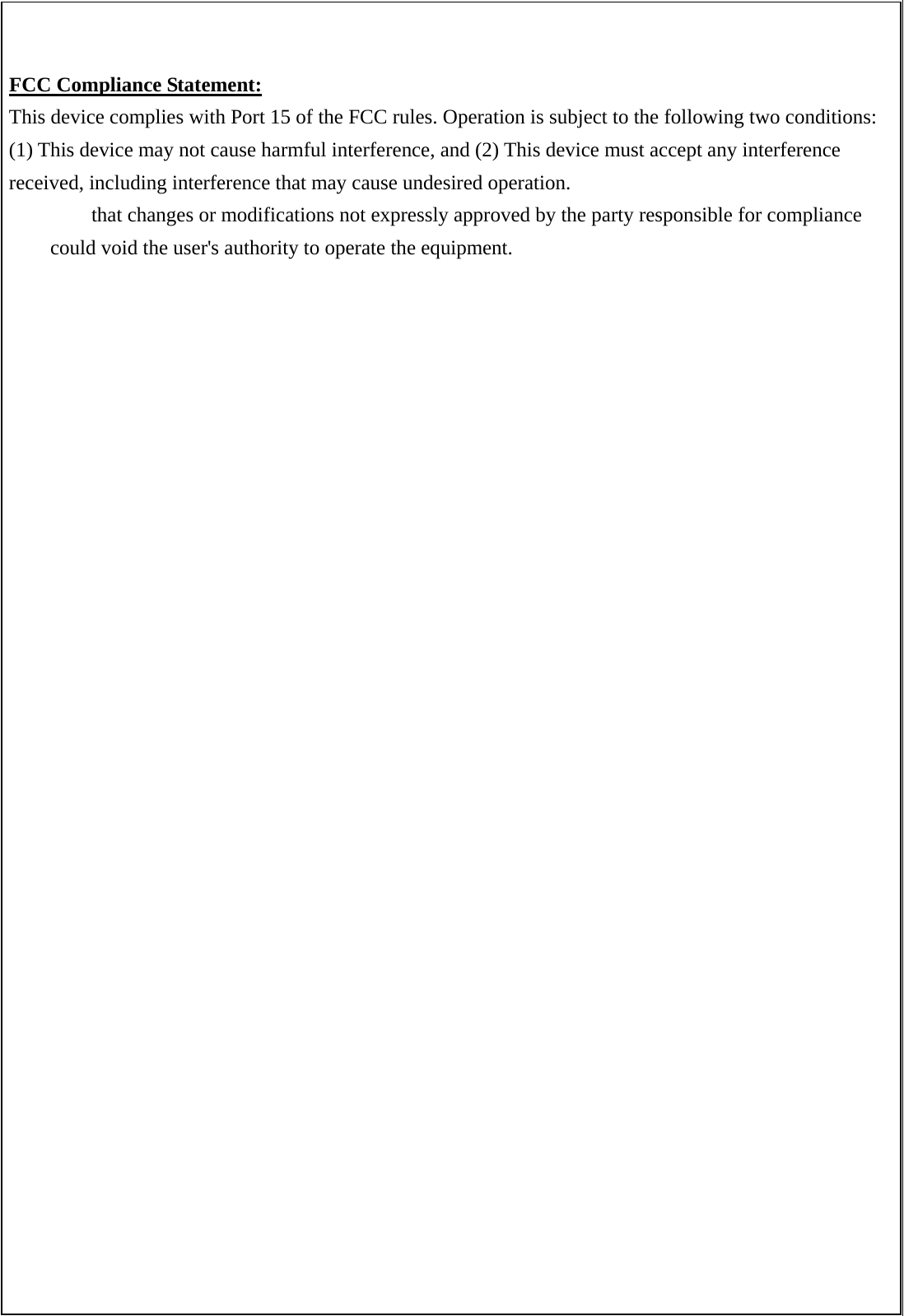   FCC Compliance Statement: This device complies with Port 15 of the FCC rules. Operation is subject to the following two conditions: (1) This device may not cause harmful interference, and (2) This device must accept any interference received, including interference that may cause undesired operation.   that changes or modifications not expressly approved by the party responsible for compliance could void the user's authority to operate the equipment. 