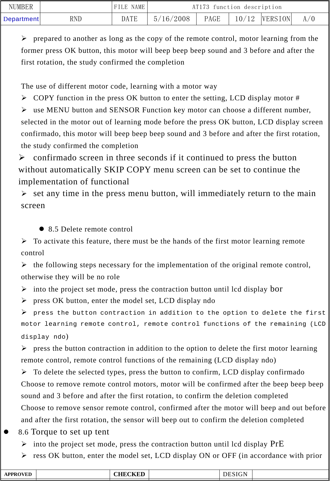 NUMBER    FILE NAME AT173 function description Department RND  DATE  5/16/2008  PAGE  10/12  VERSION A/0  APPROVED  CHECKED  DESIGN    &frac34; prepared to another as long as the copy of the remote control, motor learning from the former press OK button, this motor will beep beep beep sound and 3 before and after the first rotation, the study confirmed the completion  The use of different motor code, learning with a motor way &frac34; COPY function in the press OK button to enter the setting, LCD display motor # &frac34; use MENU button and SENSOR Function key motor can choose a different number, selected in the motor out of learning mode before the press OK button, LCD display screen confirmado, this motor will beep beep beep sound and 3 before and after the first rotation, the study confirmed the completion &frac34; confirmado screen in three seconds if it continued to press the button without automatically SKIP COPY menu screen can be set to continue the implementation of functional &frac34; set any time in the press menu button, will immediately return to the main screen  z 8.5 Delete remote control &frac34; To activate this feature, there must be the hands of the first motor learning remote control &frac34; the following steps necessary for the implementation of the original remote control, otherwise they will be no role &frac34; into the project set mode, press the contraction button until lcd display bor &frac34; press OK button, enter the model set, LCD display ndo &frac34; press the button contraction in addition to the option to delete the first motor learning remote control, remote control functions of the remaining (LCD display ndo) &frac34; press the button contraction in addition to the option to delete the first motor learning remote control, remote control functions of the remaining (LCD display ndo) &frac34; To delete the selected types, press the button to confirm, LCD display confirmado Choose to remove remote control motors, motor will be confirmed after the beep beep beep sound and 3 before and after the first rotation, to confirm the deletion completed   Choose to remove sensor remote control, confirmed after the motor will beep and out before and after the first rotation, the sensor will beep out to confirm the deletion completed z 8.6 Torque to set up tent &frac34; into the project set mode, press the contraction button until lcd display PrE &frac34; ress OK button, enter the model set, LCD display ON or OFF (in accordance with prior 