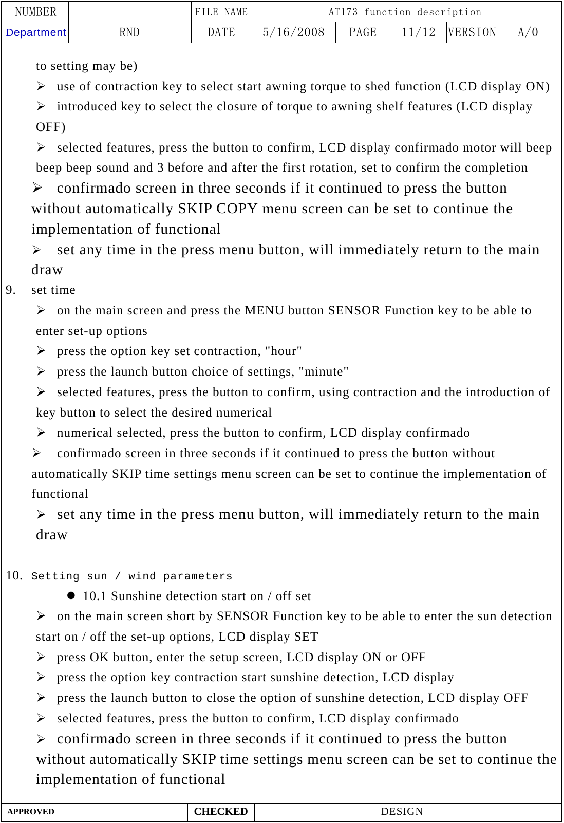 NUMBER    FILE NAME AT173 function description Department RND  DATE  5/16/2008  PAGE  11/12  VERSION A/0  APPROVED  CHECKED  DESIGN    to setting may be) &frac34; use of contraction key to select start awning torque to shed function (LCD display ON) &frac34; introduced key to select the closure of torque to awning shelf features (LCD display OFF) &frac34; selected features, press the button to confirm, LCD display confirmado motor will beep beep beep sound and 3 before and after the first rotation, set to confirm the completion &frac34; confirmado screen in three seconds if it continued to press the button without automatically SKIP COPY menu screen can be set to continue the implementation of functional &frac34; set any time in the press menu button, will immediately return to the main draw 9. set time &frac34; on the main screen and press the MENU button SENSOR Function key to be able to enter set-up options &frac34; press the option key set contraction, "hour" &frac34; press the launch button choice of settings, "minute" &frac34; selected features, press the button to confirm, using contraction and the introduction of key button to select the desired numerical &frac34; numerical selected, press the button to confirm, LCD display confirmado   &frac34; confirmado screen in three seconds if it continued to press the button without automatically SKIP time settings menu screen can be set to continue the implementation of functional &frac34; set any time in the press menu button, will immediately return to the main draw  10. Setting sun / wind parameters z 10.1 Sunshine detection start on / off set &frac34; on the main screen short by SENSOR Function key to be able to enter the sun detection start on / off the set-up options, LCD display SET &frac34; press OK button, enter the setup screen, LCD display ON or OFF   &frac34; press the option key contraction start sunshine detection, LCD display   &frac34; press the launch button to close the option of sunshine detection, LCD display OFF &frac34; selected features, press the button to confirm, LCD display confirmado &frac34; confirmado screen in three seconds if it continued to press the button without automatically SKIP time settings menu screen can be set to continue the implementation of functional 