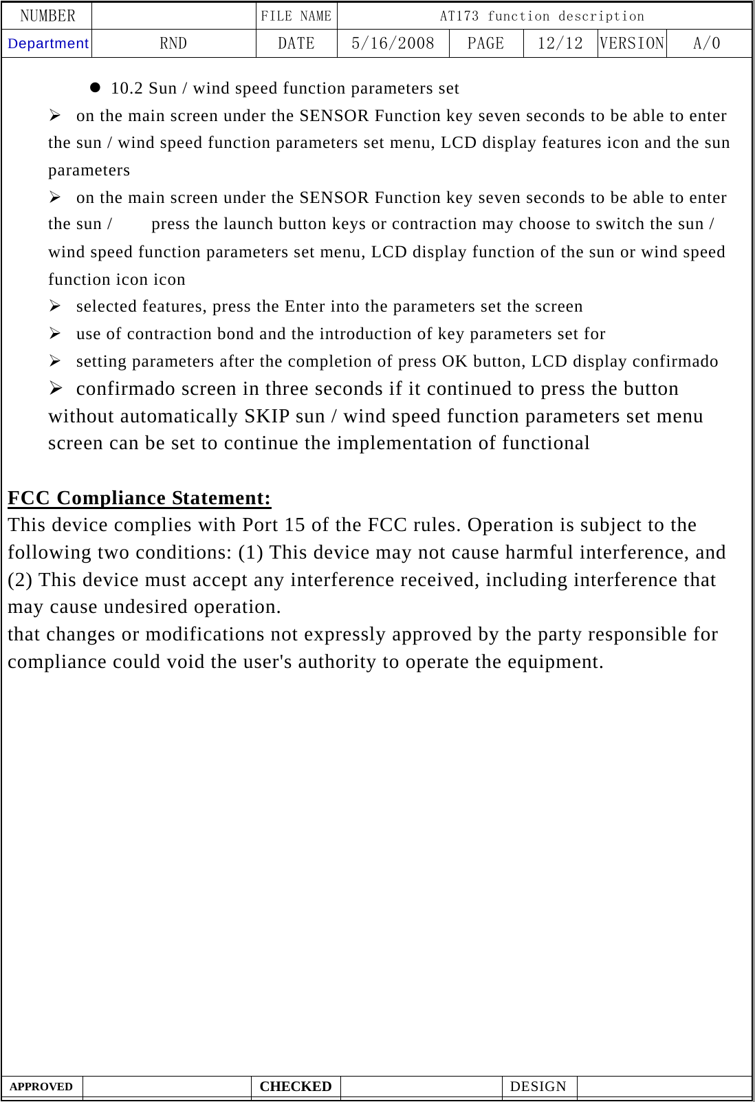 NUMBER    FILE NAME AT173 function description Department RND  DATE  5/16/2008  PAGE  12/12  VERSION A/0  APPROVED  CHECKED  DESIGN    z 10.2 Sun / wind speed function parameters set &frac34; on the main screen under the SENSOR Function key seven seconds to be able to enter the sun / wind speed function parameters set menu, LCD display features icon and the sun parameters &frac34; on the main screen under the SENSOR Function key seven seconds to be able to enter the sun /  　  press the launch button keys or contraction may choose to switch the sun / wind speed function parameters set menu, LCD display function of the sun or wind speed function icon icon &frac34; selected features, press the Enter into the parameters set the screen &frac34; use of contraction bond and the introduction of key parameters set for &frac34; setting parameters after the completion of press OK button, LCD display confirmado &frac34; confirmado screen in three seconds if it continued to press the button without automatically SKIP sun / wind speed function parameters set menu screen can be set to continue the implementation of functional  FCC Compliance Statement: This device complies with Port 15 of the FCC rules. Operation is subject to the following two conditions: (1) This device may not cause harmful interference, and (2) This device must accept any interference received, including interference that may cause undesired operation.   that changes or modifications not expressly approved by the party responsible for compliance could void the user's authority to operate the equipment.     