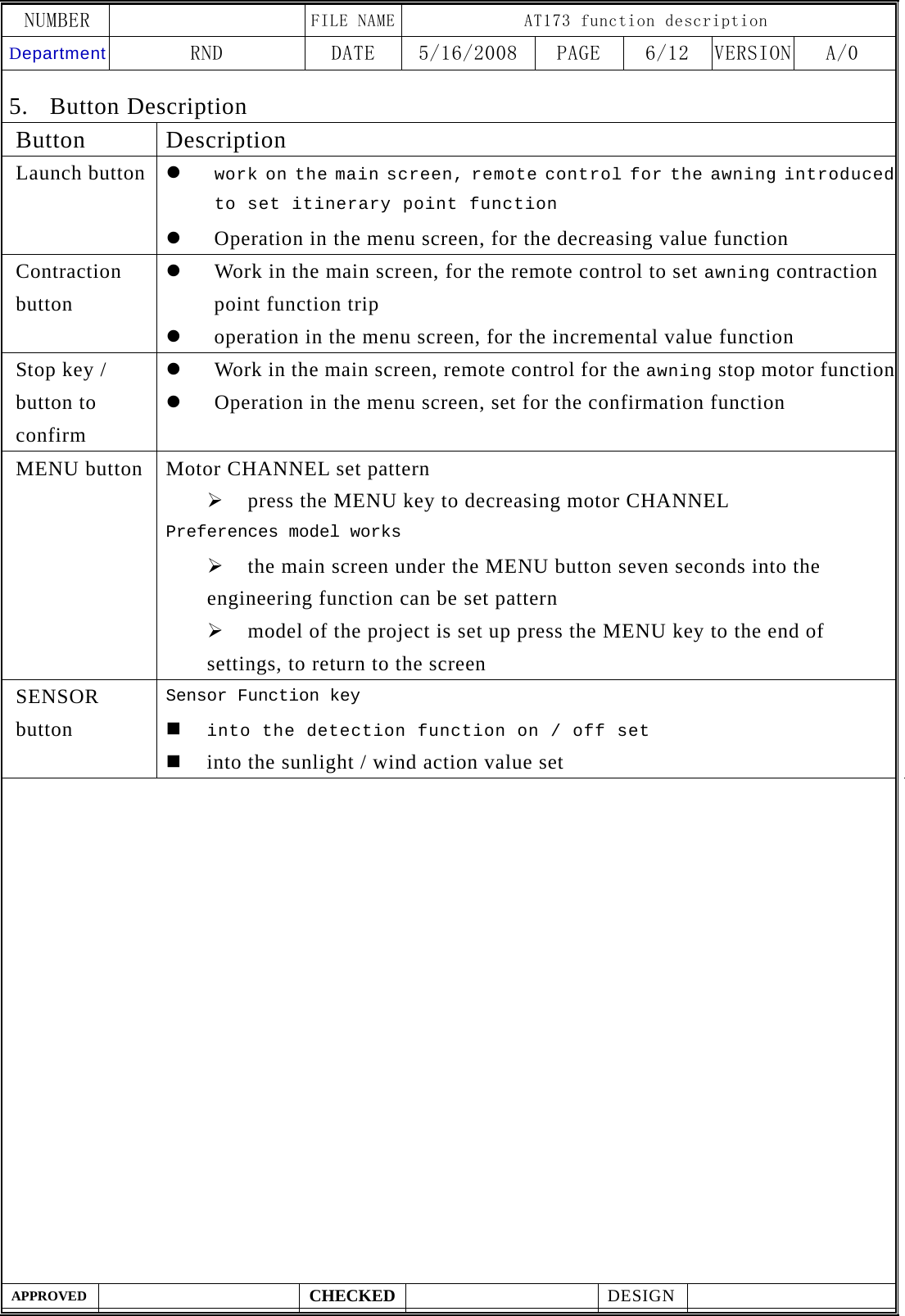 NUMBER    FILE NAME AT173 function description Department RND  DATE  5/16/2008  PAGE  6/12  VERSION A/0  APPROVED  CHECKED  DESIGN    5. Button Description Button Description Launch button  z work on the main screen, remote control for the awning introduced to set itinerary point function z Operation in the menu screen, for the decreasing value function Contraction button z Work in the main screen, for the remote control to set awning contraction point function trip z operation in the menu screen, for the incremental value function Stop key / button to confirm z Work in the main screen, remote control for the awning stop motor functionz Operation in the menu screen, set for the confirmation function MENU button  Motor CHANNEL set pattern &frac34; press the MENU key to decreasing motor CHANNEL Preferences model works &frac34; the main screen under the MENU button seven seconds into the engineering function can be set pattern &frac34; model of the project is set up press the MENU key to the end of settings, to return to the screen SENSOR button Sensor Function key  into the detection function on / off set  into the sunlight / wind action value set                