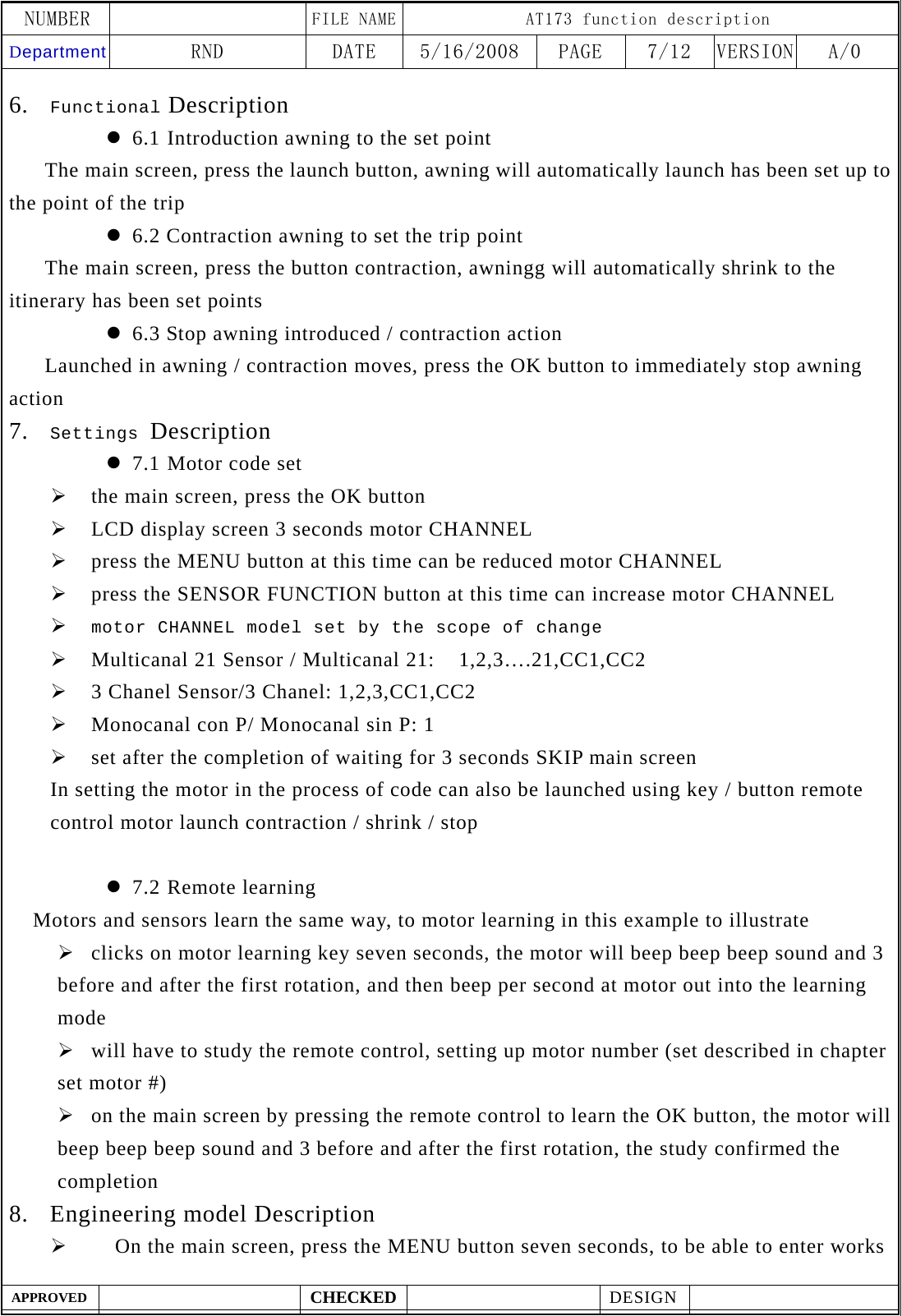 NUMBER    FILE NAME AT173 function description Department RND  DATE  5/16/2008  PAGE  7/12  VERSION A/0  APPROVED  CHECKED  DESIGN    6. Functional Description z 6.1 Introduction awning to the set point    The main screen, press the launch button, awning will automatically launch has been set up to the point of the trip z 6.2 Contraction awning to set the trip point       The main screen, press the button contraction, awningg will automatically shrink to the itinerary has been set points z 6.3 Stop awning introduced / contraction action       Launched in awning / contraction moves, press the OK button to immediately stop awning action 7. Settings Description z 7.1 Motor code set &frac34; the main screen, press the OK button &frac34; LCD display screen 3 seconds motor CHANNEL &frac34; press the MENU button at this time can be reduced motor CHANNEL &frac34; press the SENSOR FUNCTION button at this time can increase motor CHANNEL &frac34; motor CHANNEL model set by the scope of change &frac34; Multicanal 21 Sensor / Multicanal 21:    1,2,3&hellip;.21,CC1,CC2 &frac34; 3 Chanel Sensor/3 Chanel: 1,2,3,CC1,CC2 &frac34; Monocanal con P/ Monocanal sin P: 1 &frac34; set after the completion of waiting for 3 seconds SKIP main screen In setting the motor in the process of code can also be launched using key / button remote control motor launch contraction / shrink / stop  z 7.2 Remote learning   Motors and sensors learn the same way, to motor learning in this example to illustrate &frac34; clicks on motor learning key seven seconds, the motor will beep beep beep sound and 3 before and after the first rotation, and then beep per second at motor out into the learning mode &frac34; will have to study the remote control, setting up motor number (set described in chapter set motor #) &frac34; on the main screen by pressing the remote control to learn the OK button, the motor will beep beep beep sound and 3 before and after the first rotation, the study confirmed the completion 8. Engineering model Description &frac34;     On the main screen, press the MENU button seven seconds, to be able to enter works 