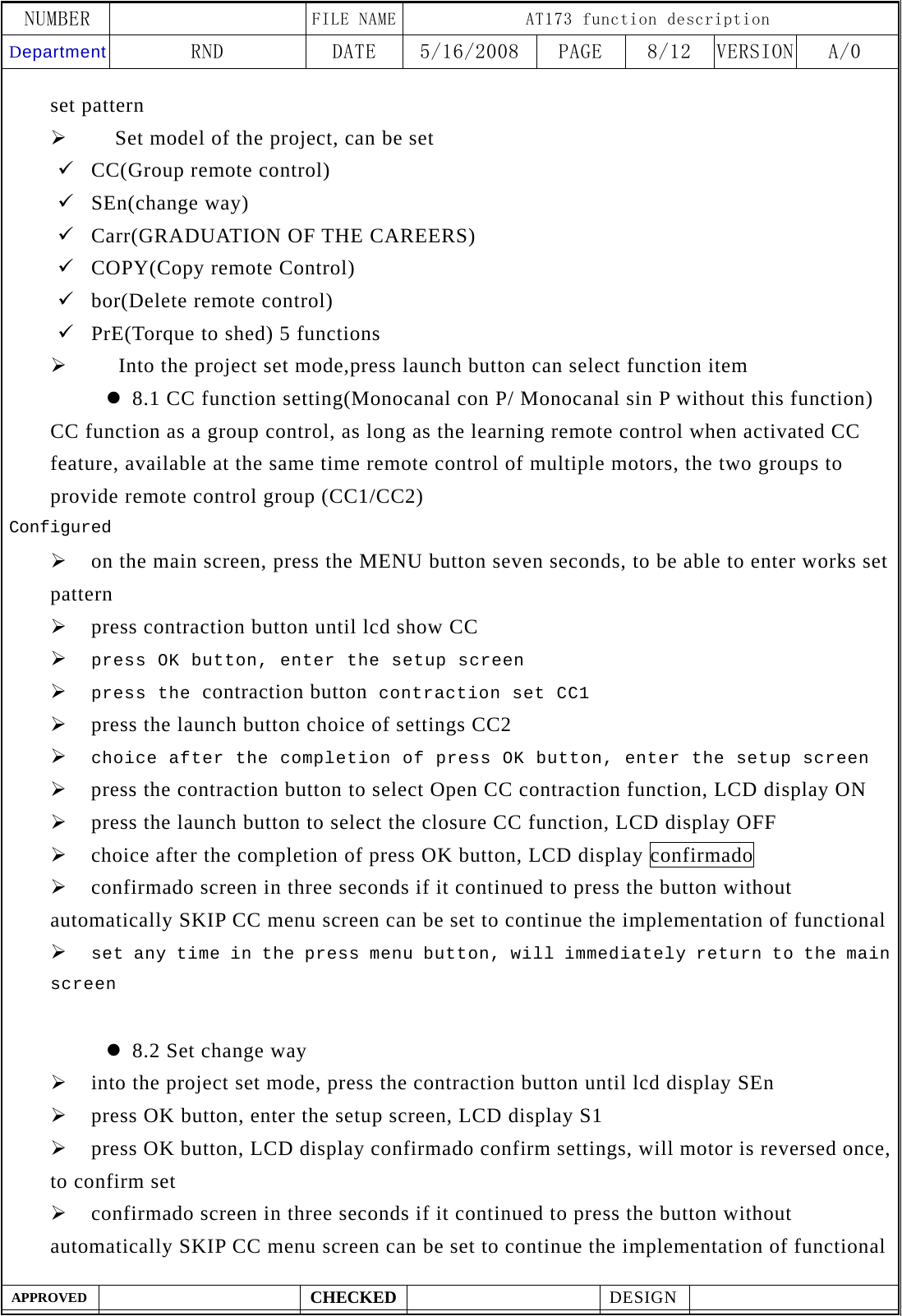 NUMBER    FILE NAME AT173 function description Department RND  DATE  5/16/2008  PAGE  8/12  VERSION A/0  APPROVED  CHECKED  DESIGN    set pattern &frac34;     Set model of the project, can be set 9 CC(Group remote control) 9 SEn(change way) 9 Carr(GRADUATION OF THE CAREERS) 9 COPY(Copy remote Control) 9 bor(Delete remote control) 9 PrE(Torque to shed) 5 functions &frac34;   Into the project set mode,press launch button can select function item z 8.1 CC function setting(Monocanal con P/ Monocanal sin P without this function) CC function as a group control, as long as the learning remote control when activated CC feature, available at the same time remote control of multiple motors, the two groups to provide remote control group (CC1/CC2) Configured &frac34; on the main screen, press the MENU button seven seconds, to be able to enter works set pattern &frac34; press contraction button until lcd show CC &frac34; press OK button, enter the setup screen &frac34; press the contraction button contraction set CC1 &frac34; press the launch button choice of settings CC2 &frac34; choice after the completion of press OK button, enter the setup screen &frac34; press the contraction button to select Open CC contraction function, LCD display ON &frac34; press the launch button to select the closure CC function, LCD display OFF &frac34; choice after the completion of press OK button, LCD display confirmado &frac34; confirmado screen in three seconds if it continued to press the button without automatically SKIP CC menu screen can be set to continue the implementation of functional &frac34; set any time in the press menu button, will immediately return to the main screen  z 8.2 Set change way &frac34; into the project set mode, press the contraction button until lcd display SEn &frac34; press OK button, enter the setup screen, LCD display S1 &frac34; press OK button, LCD display confirmado confirm settings, will motor is reversed once, to confirm set &frac34; confirmado screen in three seconds if it continued to press the button without automatically SKIP CC menu screen can be set to continue the implementation of functional 