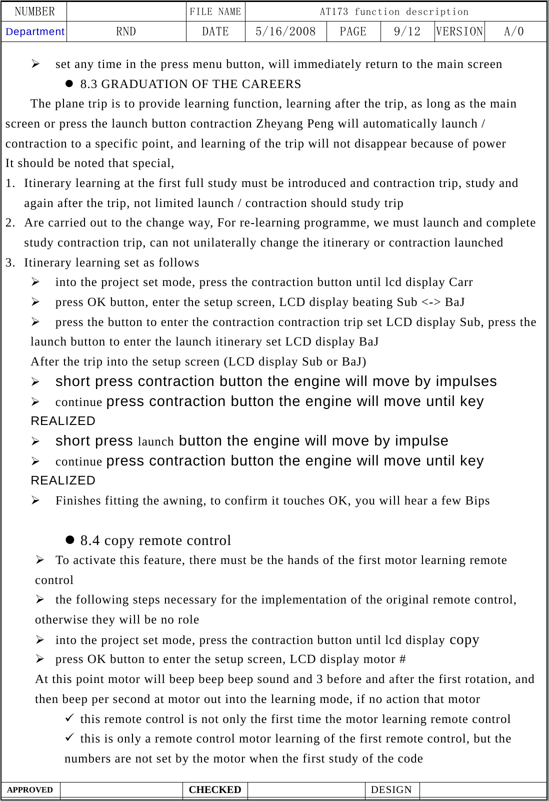 NUMBER    FILE NAME AT173 function description Department RND  DATE  5/16/2008  PAGE  9/12  VERSION A/0  APPROVED  CHECKED  DESIGN    &frac34; set any time in the press menu button, will immediately return to the main screen z 8.3 GRADUATION OF THE CAREERS    The plane trip is to provide learning function, learning after the trip, as long as the main screen or press the launch button contraction Zheyang Peng will automatically launch / contraction to a specific point, and learning of the trip will not disappear because of power It should be noted that special, 1. Itinerary learning at the first full study must be introduced and contraction trip, study and again after the trip, not limited launch / contraction should study trip 2. Are carried out to the change way, For re-learning programme, we must launch and complete study contraction trip, can not unilaterally change the itinerary or contraction launched 3. Itinerary learning set as follows &frac34; into the project set mode, press the contraction button until lcd display Carr &frac34; press OK button, enter the setup screen, LCD display beating Sub <-> BaJ &frac34; press the button to enter the contraction contraction trip set LCD display Sub, press the launch button to enter the launch itinerary set LCD display BaJ   After the trip into the setup screen (LCD display Sub or BaJ) &frac34; short press contraction button the engine will move by impulses &frac34; continue press contraction button the engine will move until key REALIZED &frac34; short press launch button the engine will move by impulse &frac34; continue press contraction button the engine will move until key REALIZED &frac34; Finishes fitting the awning, to confirm it touches OK, you will hear a few Bips  z 8.4 copy remote control   &frac34; To activate this feature, there must be the hands of the first motor learning remote control &frac34; the following steps necessary for the implementation of the original remote control, otherwise they will be no role &frac34; into the project set mode, press the contraction button until lcd display copy &frac34; press OK button to enter the setup screen, LCD display motor # At this point motor will beep beep beep sound and 3 before and after the first rotation, and then beep per second at motor out into the learning mode, if no action that motor 9 this remote control is not only the first time the motor learning remote control 9 this is only a remote control motor learning of the first remote control, but the numbers are not set by the motor when the first study of the code 