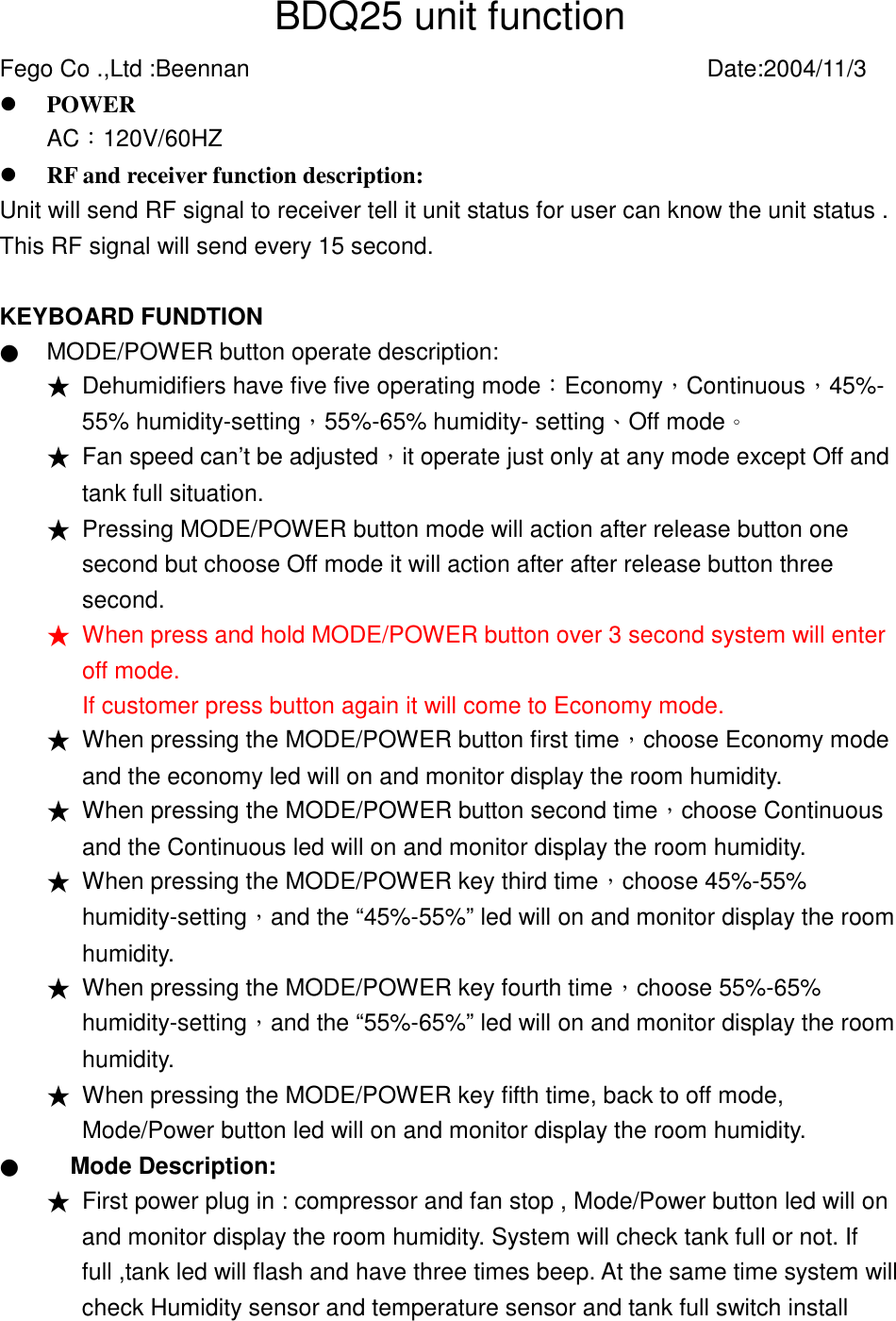 BDQ25 unit function Fego Co .,Ltd :Beennan          Date:2004/11/3 !  POWER     AC︰120V/60HZ      !  RF and receiver function description: Unit will send RF signal to receiver tell it unit status for user can know the unit status . This RF signal will send every 15 second.  KEYBOARD FUNDTION ● MODE/POWER button operate description:   ★ Dehumidifiers have five five operating mode︰Economy，Continuous，45%- 55% humidity-setting，55%-65% humidity- setting、Off mode。 ★ Fan speed can&rsquo;t be adjusted，it operate just only at any mode except Off and tank full situation.   ★ Pressing MODE/POWER button mode will action after release button one second but choose Off mode it will action after after release button three second. ★ When press and hold MODE/POWER button over 3 second system will enter off mode. If customer press button again it will come to Economy mode. ★ When pressing the MODE/POWER button first time，choose Economy mode and the economy led will on and monitor display the room humidity.   ★ When pressing the MODE/POWER button second time，choose Continuous and the Continuous led will on and monitor display the room humidity.     ★ When pressing the MODE/POWER key third time，choose 45%-55% humidity-setting，and the &ldquo;45%-55%&rdquo; led will on and monitor display the room humidity.  ★ When pressing the MODE/POWER key fourth time，choose 55%-65% humidity-setting，and the &ldquo;55%-65%&rdquo; led will on and monitor display the room humidity.  ★ When pressing the MODE/POWER key fifth time, back to off mode, Mode/Power button led will on and monitor display the room humidity.     ● Mode Description: ★ First power plug in : compressor and fan stop , Mode/Power button led will on and monitor display the room humidity. System will check tank full or not. If full ,tank led will flash and have three times beep. At the same time system will check Humidity sensor and temperature sensor and tank full switch install 