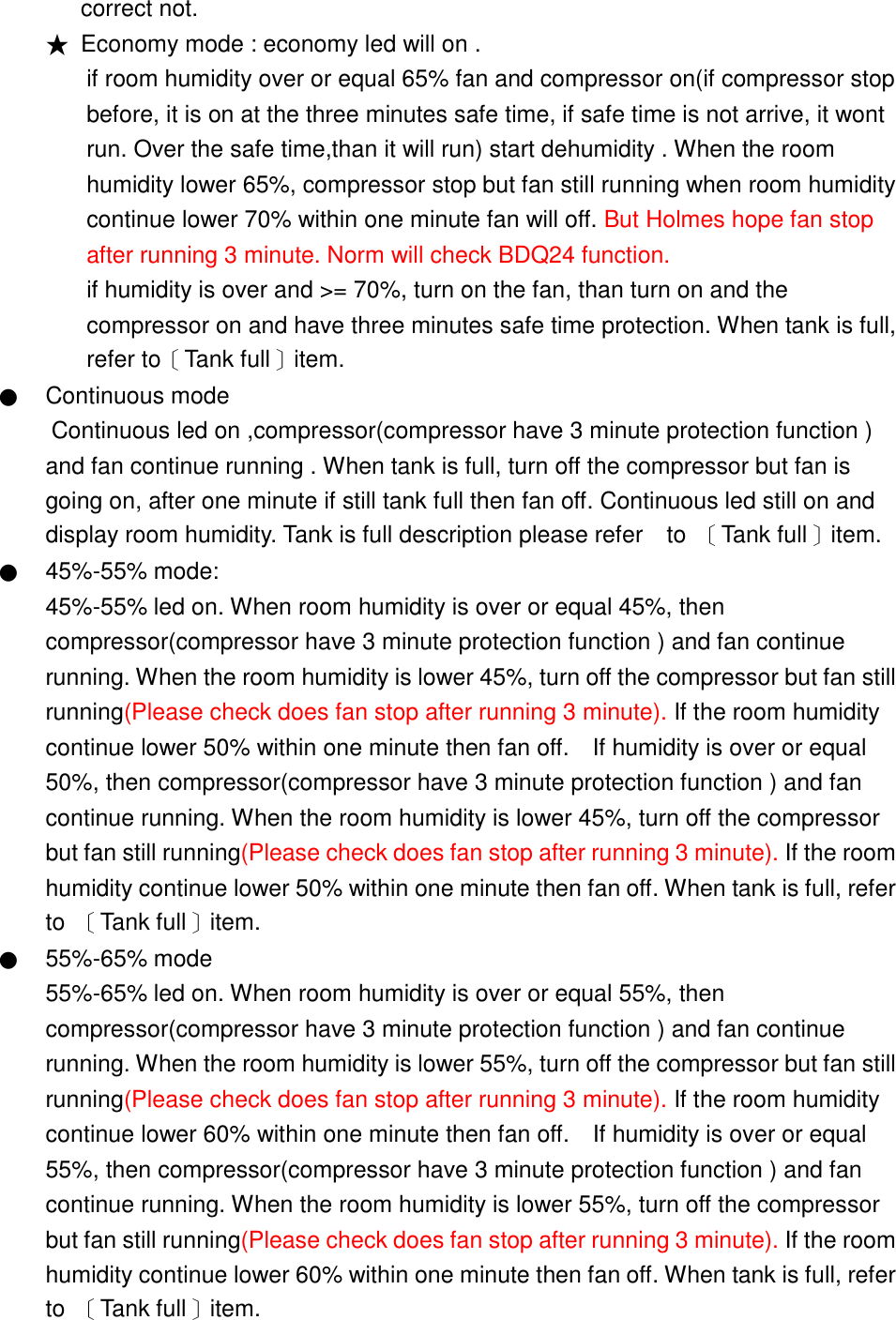 correct not. ★ Economy mode : economy led will on . if room humidity over or equal 65% fan and compressor on(if compressor stop before, it is on at the three minutes safe time, if safe time is not arrive, it wont run. Over the safe time,than it will run) start dehumidity . When the room humidity lower 65%, compressor stop but fan still running when room humidity continue lower 70% within one minute fan will off. But Holmes hope fan stop after running 3 minute. Norm will check BDQ24 function. if humidity is over and >= 70%, turn on the fan, than turn on and the compressor on and have three minutes safe time protection. When tank is full, refer to〔Tank full〕item. ● Continuous mode Continuous led on ,compressor(compressor have 3 minute protection function ) and fan continue running . When tank is full, turn off the compressor but fan is going on, after one minute if still tank full then fan off. Continuous led still on and display room humidity. Tank is full description please refer    to  〔Tank full〕item. ● 45%-55% mode:   45%-55% led on. When room humidity is over or equal 45%, then compressor(compressor have 3 minute protection function ) and fan continue running. When the room humidity is lower 45%, turn off the compressor but fan still running(Please check does fan stop after running 3 minute). If the room humidity continue lower 50% within one minute then fan off.    If humidity is over or equal 50%, then compressor(compressor have 3 minute protection function ) and fan continue running. When the room humidity is lower 45%, turn off the compressor but fan still running(Please check does fan stop after running 3 minute). If the room humidity continue lower 50% within one minute then fan off. When tank is full, refer to  〔Tank full〕item.   ● 55%-65% mode 55%-65% led on. When room humidity is over or equal 55%, then compressor(compressor have 3 minute protection function ) and fan continue running. When the room humidity is lower 55%, turn off the compressor but fan still running(Please check does fan stop after running 3 minute). If the room humidity continue lower 60% within one minute then fan off.    If humidity is over or equal 55%, then compressor(compressor have 3 minute protection function ) and fan continue running. When the room humidity is lower 55%, turn off the compressor but fan still running(Please check does fan stop after running 3 minute). If the room humidity continue lower 60% within one minute then fan off. When tank is full, refer to  〔Tank full〕item.   