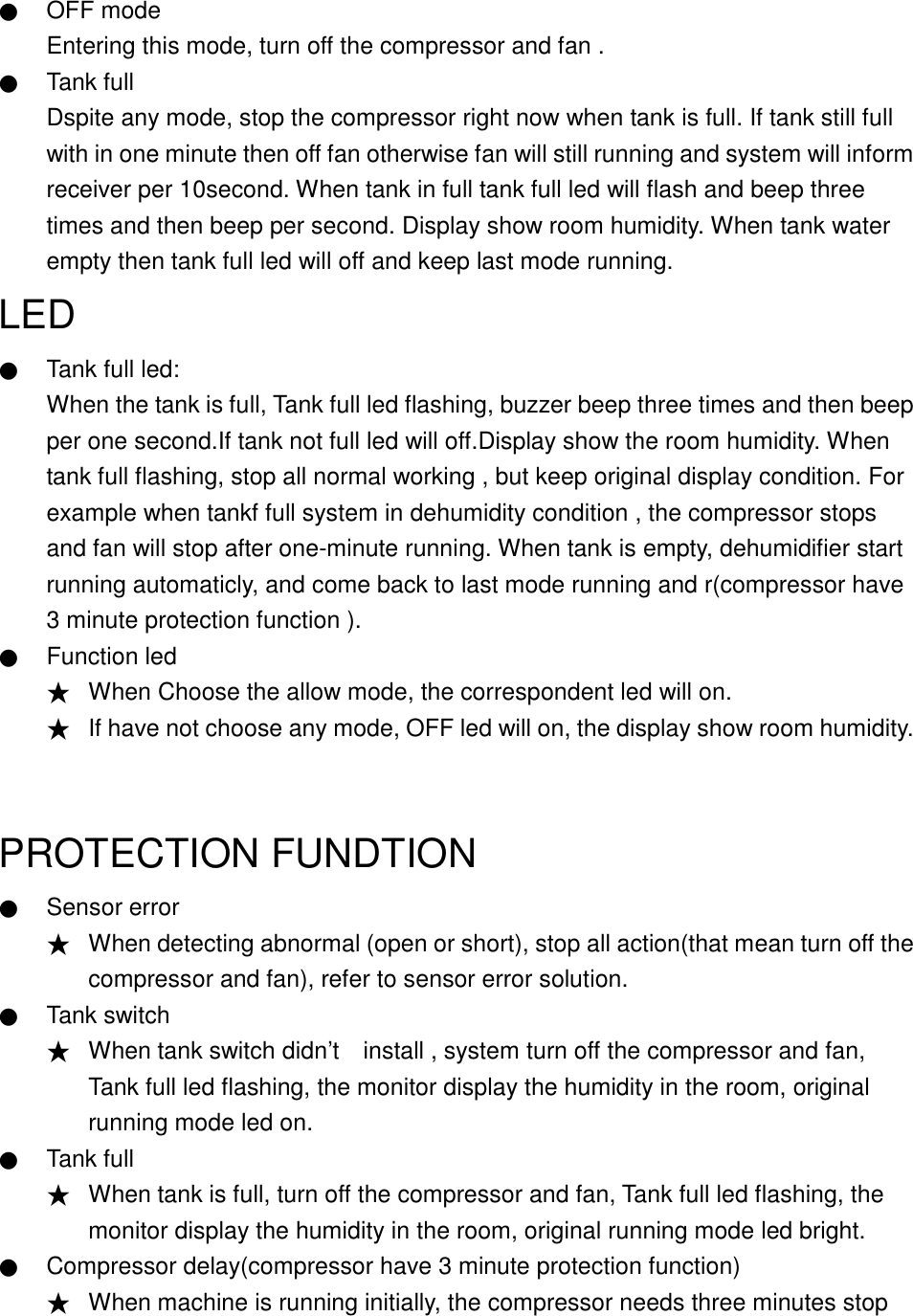    ● OFF mode Entering this mode, turn off the compressor and fan . ● Tank full Dspite any mode, stop the compressor right now when tank is full. If tank still full with in one minute then off fan otherwise fan will still running and system will inform receiver per 10second. When tank in full tank full led will flash and beep three times and then beep per second. Display show room humidity. When tank water empty then tank full led will off and keep last mode running.   LED  ● Tank full led: When the tank is full, Tank full led flashing, buzzer beep three times and then beep per one second.If tank not full led will off.Display show the room humidity. When tank full flashing, stop all normal working , but keep original display condition. For example when tankf full system in dehumidity condition , the compressor stops and fan will stop after one-minute running. When tank is empty, dehumidifier start running automaticly, and come back to last mode running and r(compressor have 3 minute protection function ). ● Function led ★ When Choose the allow mode, the correspondent led will on. ★ If have not choose any mode, OFF led will on, the display show room humidity.  PROTECTION FUNDTION ● Sensor error ★ When detecting abnormal (open or short), stop all action(that mean turn off the compressor and fan), refer to sensor error solution. ● Tank switch ★ When tank switch didn&rsquo;t    install , system turn off the compressor and fan, Tank full led flashing, the monitor display the humidity in the room, original running mode led on. ● Tank full ★ When tank is full, turn off the compressor and fan, Tank full led flashing, the monitor display the humidity in the room, original running mode led bright. ● Compressor delay(compressor have 3 minute protection function) ★ When machine is running initially, the compressor needs three minutes stop 