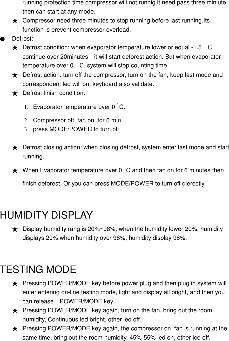 running protection time compressor will not runnig it need pass three miniute then can start at any mode. ★ Compressor need three minutes to stop running before last running.Its function is prevent compressor overload.   ● Defrost: ★ Defrost condition: when evaporator temperature lower or equal -1.5。C continue over 20minutes    it will start deforest action. But when evaporator temperature over 0。C, system will stop counting time.   ★ Defrost action: turn off the compressor, turn on the fan, keep last mode and correspondent led will on, keyboard also validate. ★ Defrost finish condition:   1. 2. 3. Evaporator temperature over 0。C. Compressor off, fan on, for 6 min press MODE/POWER to turn off  ★ Defrost closing action: when closing defrost, system enter last mode and start   running. ★ When Evaporator temperature over 0。C and then fan on for 6 minutes then finish deforest. Or you can press MODE/POWER to turn off dierectly.  HUMIDITY DISPLAY ★ Display humidity rang is 20%~98%, when the humidity lower 20%, humidity displays 20% when humidity over 98%, humidity display 98%.  TESTING MODE ★ Pressing POWER/MODE key before power plug and then plug in system will enter entering on-line testing mode, light and display all bright, and then you can release    POWER/MODE key .   ★ Pressing POWER/MODE key again, turn on the fan, bring out the room humidity, Continuous led bright, other led off. ★ Pressing POWER/MODE key again, the compressor on, fan is running at the same time, bring out the room humidity, 45%-55% led on, other led off. 