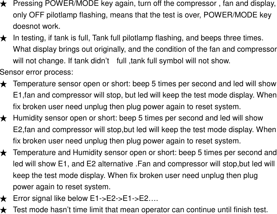 ★ Pressing POWER/MODE key again, turn off the compressor , fan and display, only OFF pilotlamp flashing, means that the test is over, POWER/MODE key doesnot work. ★ In testing, if tank is full, Tank full pilotlamp flashing, and beeps three times. What display brings out originally, and the condition of the fan and compressor will not change. If tank didn&rsquo;t    full ,tank full symbol will not show. Sensor error process: ★ Temperature sensor open or short: beep 5 times per second and led will show E1,fan and compressor will stop, but led will keep the test mode display. When fix broken user need unplug then plug power again to reset system. ★ Humidity sensor open or short: beep 5 times per second and led will show E2,fan and compressor will stop,but led will keep the test mode display. When fix broken user need unplug then plug power again to reset system. ★ Temperature and Humidity sensor open or short: beep 5 times per second and led will show E1, and E2 alternative .Fan and compressor will stop,but led will keep the test mode display. When fix broken user need unplug then plug power again to reset system. ★ Error signal like below E1->E2->E1->E2&hellip;. ★ Test mode hasn&rsquo;t time limit that mean operator can continue until finish test. 