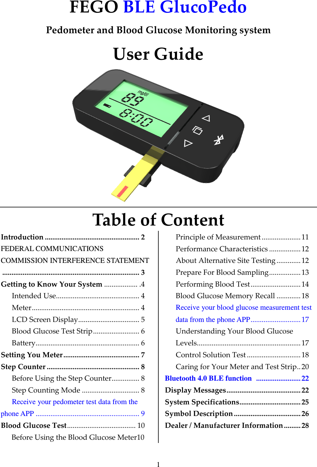 1 FEGO BLE GlucoPedo  Pedometer and Blood Glucose Monitoring system User Guide  Table of Content Introduction ................................................... 2 FEDERAL COMMUNICATIONS COMMISSION INTERFERENCE STATEMENT .......................................................................... 3 Getting to Know Your System .................. .4 Intended Use............................................. 4 Meter.......................................................... 4  LCD Screen Display................................. 5 Blood Glucose Test Strip......................... 6 Battery........................................................ 6 Setting You Meter......................................... 7 Step Counter .................................................. 8 Before Using the Step Counter............... 8 Step Counting Mode ............................... 8 Receive your pedometer test data from the phone APP ........................................................ 9 Blood Glucose Test..................................... 10 Before Using the Blood Glucose Meter10 Principle of Measurement ..................... 11 Performance Characteristics .................12 About Alternative Site Testing ............. 12 Prepare For Blood Sampling.................13 Performing Blood Test........................... 14 Blood Glucose Memory Recall .............18 Receive your blood glucose measurement test data from the phone APP...........................17 Understanding Your Blood Glucose Levels........................................................ 17 Control Solution Test .............................18 Caring for Your Meter and Test Strip..20 Bluetooth 4.0 BLE function  ........................22 Display Messages........................................22 System Specifications.................................25 Symbol Description.................................... 26 Dealer / Manufacturer Information ......... 28 