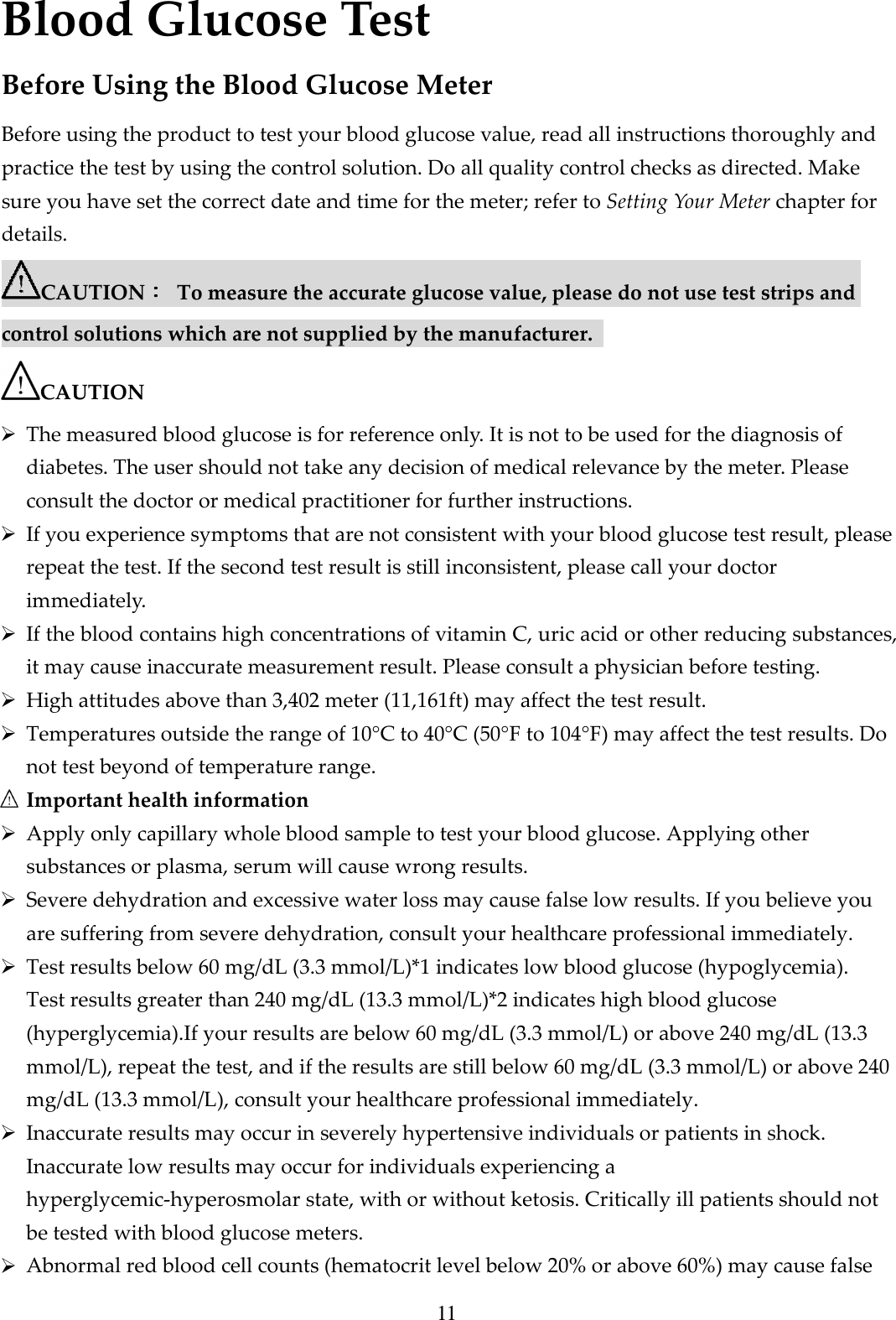 11 Blood Glucose Test Before Using the Blood Glucose Meter Before using the product to test your blood glucose value, read all instructions thoroughly and practice the test by using the control solution. Do all quality control checks as directed. Make sure you have set the correct date and time for the meter; refer to Setting Your Meter chapter for details. CAUTION：：：：  To measure the accurate glucose value, please do not use test strips and control solutions which are not supplied by the manufacturer.   CAUTION  The measured blood glucose is for reference only. It is not to be used for the diagnosis of diabetes. The user should not take any decision of medical relevance by the meter. Please consult the doctor or medical practitioner for further instructions.  If you experience symptoms that are not consistent with your blood glucose test result, please repeat the test. If the second test result is still inconsistent, please call your doctor immediately.  If the blood contains high concentrations of vitamin C, uric acid or other reducing substances, it may cause inaccurate measurement result. Please consult a physician before testing.  High attitudes above than 3,402 meter (11,161ft) may affect the test result.  Temperatures outside the range of 10&deg;C to 40&deg;C (50&deg;F to 104&deg;F) may affect the test results. Do not test beyond of temperature range.  Important health information  Apply only capillary whole blood sample to test your blood glucose. Applying other substances or plasma, serum will cause wrong results.  Severe dehydration and excessive water loss may cause false low results. If you believe you are suffering from severe dehydration, consult your healthcare professional immediately.  Test results below 60 mg/dL (3.3 mmol/L)*1 indicates low blood glucose (hypoglycemia). Test results greater than 240 mg/dL (13.3 mmol/L)*2 indicates high blood glucose (hyperglycemia).If your results are below 60 mg/dL (3.3 mmol/L) or above 240 mg/dL (13.3 mmol/L), repeat the test, and if the results are still below 60 mg/dL (3.3 mmol/L) or above 240 mg/dL (13.3 mmol/L), consult your healthcare professional immediately.  Inaccurate results may occur in severely hypertensive individuals or patients in shock. Inaccurate low results may occur for individuals experiencing a hyperglycemic-hyperosmolar state, with or without ketosis. Critically ill patients should not be tested with blood glucose meters.  Abnormal red blood cell counts (hematocrit level below 20% or above 60%) may cause false 