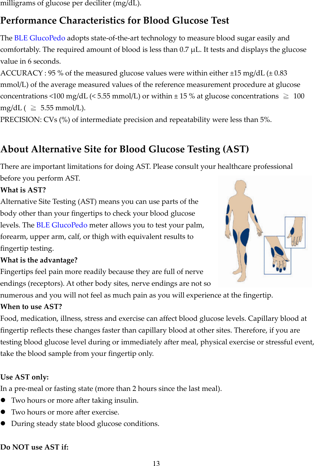 13 milligrams of glucose per deciliter (mg/dL). Performance Characteristics for Blood Glucose Test The BLE GlucoPedo adopts state-of-the-art technology to measure blood sugar easily and comfortably. The required amount of blood is less than 0.7 &mu;L. It tests and displays the glucose value in 6 seconds. ACCURACY : 95 % of the measured glucose values were within either &plusmn;15 mg/dL (&plusmn; 0.83 mmol/L) of the average measured values of the reference measurement procedure at glucose concentrations <100 mg/dL (< 5.55 mmol/L) or within &plusmn; 15 % at glucose concentrations  ≧  100 mg/dL (  ≧  5.55 mmol/L).   PRECISION: CVs (%) of intermediate precision and repeatability were less than 5%.  About Alternative Site for Blood Glucose Testing (AST) There are important limitations for doing AST. Please consult your healthcare professional before you perform AST. What is AST? Alternative Site Testing (AST) means you can use parts of the body other than your fingertips to check your blood glucose levels. The BLE GlucoPedo meter allows you to test your palm, forearm, upper arm, calf, or thigh with equivalent results to fingertip testing. What is the advantage? Fingertips feel pain more readily because they are full of nerve endings (receptors). At other body sites, nerve endings are not so numerous and you will not feel as much pain as you will experience at the fingertip. When to use AST? Food, medication, illness, stress and exercise can affect blood glucose levels. Capillary blood at fingertip reflects these changes faster than capillary blood at other sites. Therefore, if you are testing blood glucose level during or immediately after meal, physical exercise or stressful event, take the blood sample from your fingertip only.  Use AST only: In a pre-meal or fasting state (more than 2 hours since the last meal).  Two hours or more after taking insulin.  Two hours or more after exercise.  During steady state blood glucose conditions.  Do NOT use AST if: 