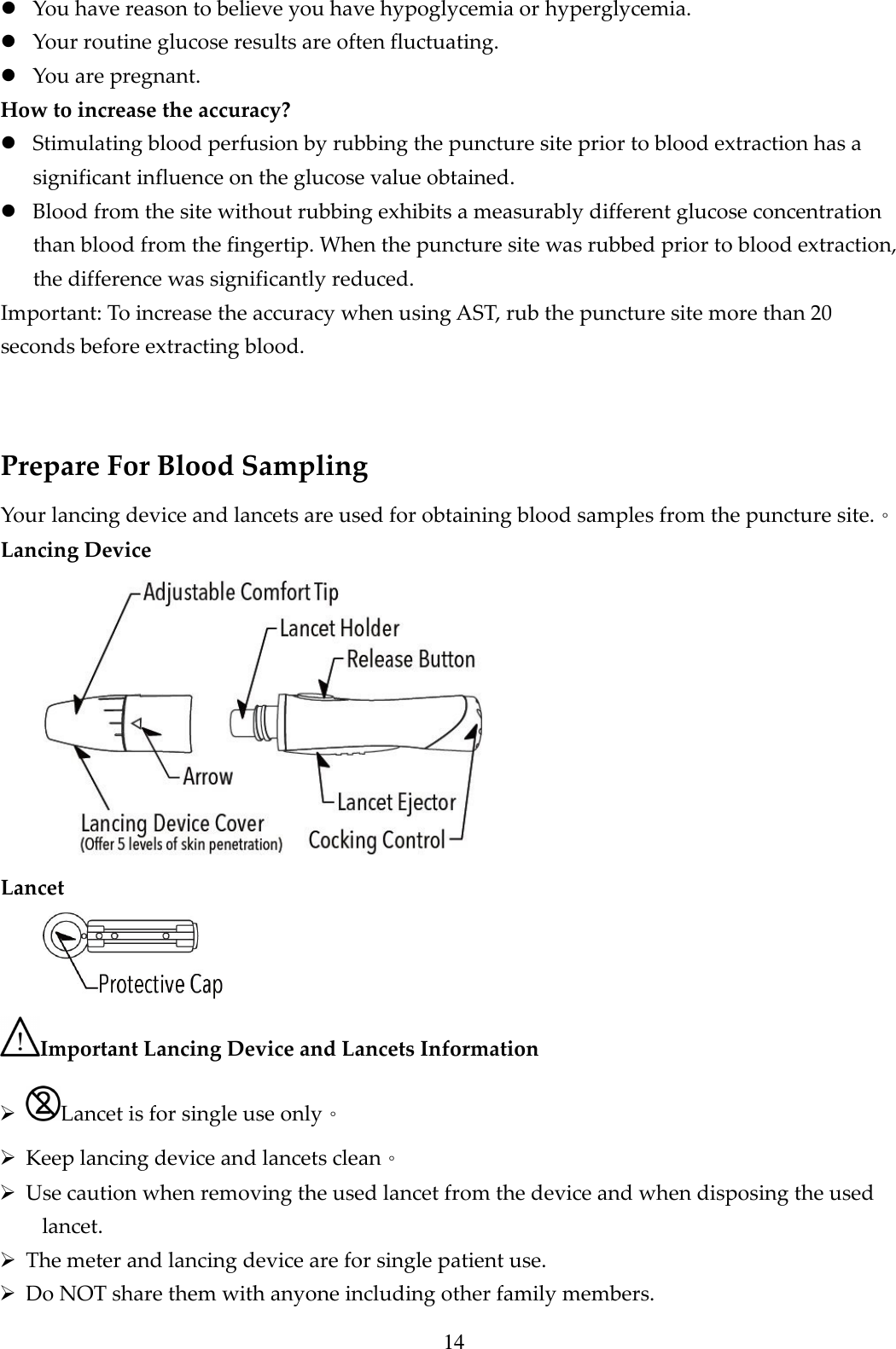 14  You have reason to believe you have hypoglycemia or hyperglycemia.  Your routine glucose results are often fluctuating.  You are pregnant. How to increase the accuracy?  Stimulating blood perfusion by rubbing the puncture site prior to blood extraction has a significant influence on the glucose value obtained.  Blood from the site without rubbing exhibits a measurably different glucose concentration than blood from the fingertip. When the puncture site was rubbed prior to blood extraction, the difference was significantly reduced. Important: To increase the accuracy when using AST, rub the puncture site more than 20 seconds before extracting blood.  Prepare For Blood Sampling Your lancing device and lancets are used for obtaining blood samples from the puncture site.。 Lancing Device  Lancet  Important Lancing Device and Lancets Information  Lancet is for single use only。  Keep lancing device and lancets clean。  Use caution when removing the used lancet from the device and when disposing the used lancet.  The meter and lancing device are for single patient use.    Do NOT share them with anyone including other family members.   