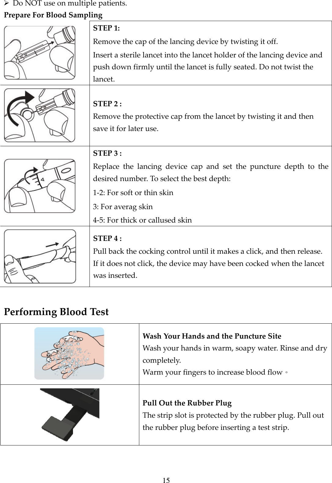15  Do NOT use on multiple patients.   Prepare For Blood Sampling  STEP 1:   Remove the cap of the lancing device by twisting it off.   Insert a sterile lancet into the lancet holder of the lancing device and push down firmly until the lancet is fully seated. Do not twist the lancet.  STEP 2 :   Remove the protective cap from the lancet by twisting it and then save it for later use.  STEP 3 :   Replace  the  lancing  device  cap  and  set  the  puncture  depth  to  the desired number. To select the best depth:   1-2: For soft or thin skin   3: For averag skin   4-5: For thick or callused skin  STEP 4 :   Pull back the cocking control until it makes a click, and then release. If it does not click, the device may have been cocked when the lancet was inserted.  Performing Blood Test  Wash Your Hands and the Puncture Site Wash your hands in warm, soapy water. Rinse and dry completely. Warm your fingers to increase blood flow。  Pull Out the Rubber Plug The strip slot is protected by the rubber plug. Pull out the rubber plug before inserting a test strip. 