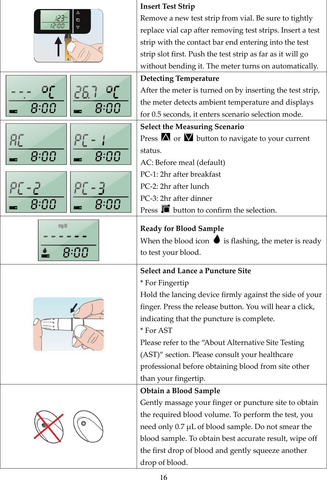 16  Insert Test Strip Remove a new test strip from vial. Be sure to tightly replace vial cap after removing test strips. Insert a test strip with the contact bar end entering into the test strip slot first. Push the test strip as far as it will go without bending it. The meter turns on automatically.   Detecting Temperature After the meter is turned on by inserting the test strip, the meter detects ambient temperature and displays for 0.5 seconds, it enters scenario selection mode.     Select the Measuring Scenario Press    or    button to navigate to your current status. AC: Before meal (default) PC-1: 2hr after breakfast PC-2: 2hr after lunch PC-3: 2hr after dinner   Press    button to confirm the selection.  Ready for Blood Sample When the blood icon    is flashing, the meter is ready to test your blood.  Select and Lance a Puncture Site * For Fingertip Hold the lancing device firmly against the side of your finger. Press the release button. You will hear a click, indicating that the puncture is complete. * For AST Please refer to the &ldquo;About Alternative Site Testing (AST)&rdquo; section. Please consult your healthcare professional before obtaining blood from site other than your fingertip.  Obtain a Blood Sample Gently massage your finger or puncture site to obtain the required blood volume. To perform the test, you need only 0.7 &mu;L of blood sample. Do not smear the blood sample. To obtain best accurate result, wipe off the first drop of blood and gently squeeze another drop of blood. 